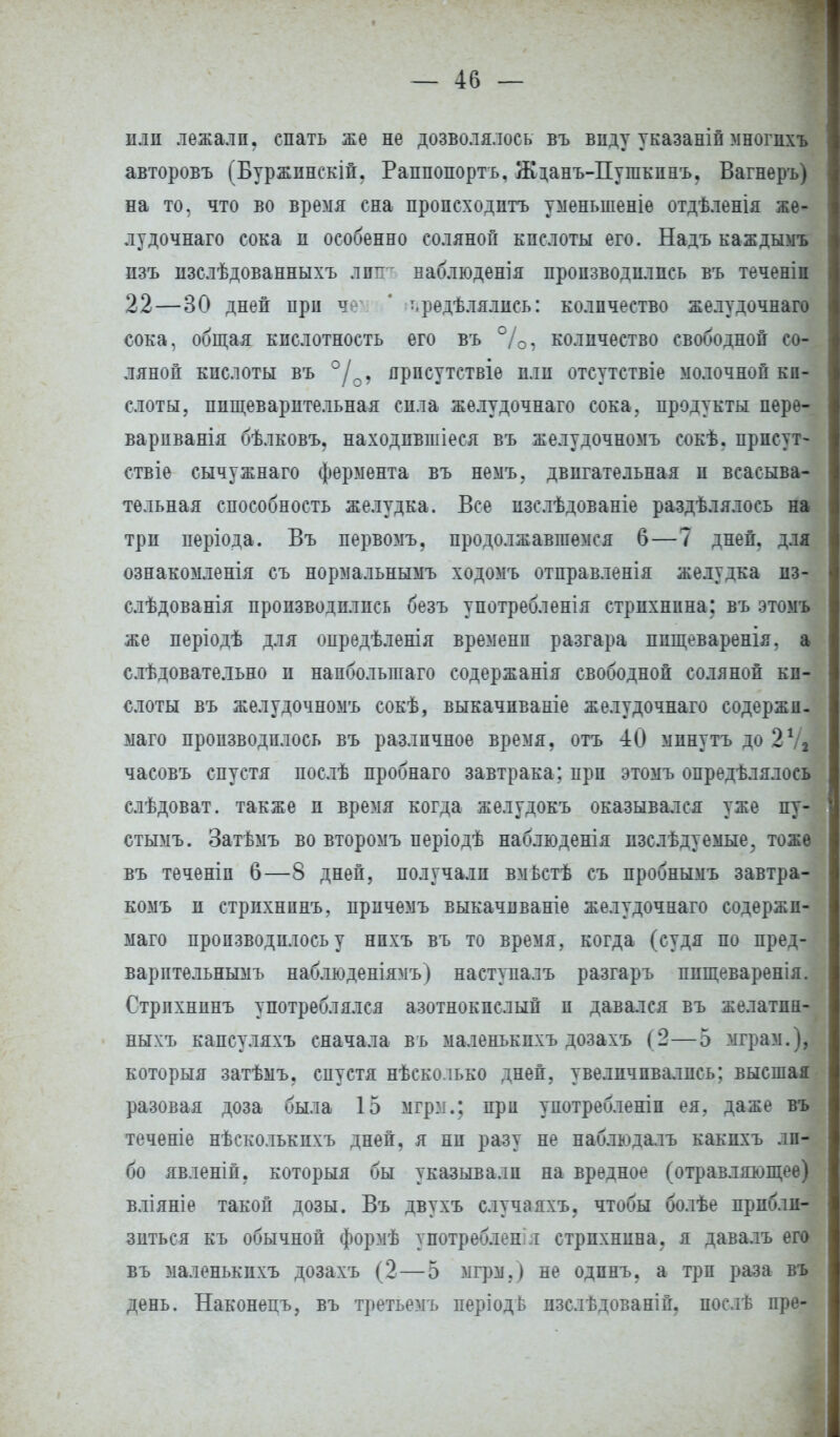 или лежали, спать же не дозволялось въ виду указаній многихъ авторовъ (Буржпнскій. Раппопортъ. Жданъ-Пугакпнъ. Вагнеръ) на то, что во время сна происходить уменыпеніе отдѣленія же- лудочнаго сока и особенно соляной кислоты его. Надъ каждымъ изъ пзслѣдованныхъ лип ваблюденія производились въ теченіп 22—30 дней при ч ' •.редѣлялисъ: количество желудочнаго сока, общая кислотность его въ %, количество свободной со- ляной кислоты въ °/0, ярпсутствіе пли отсутствіе молочной ки- слоты, пищеварительная сила желудочнаго сока, продукты пере- варпванія бѣлковъ. находпвшіеся въ желудочномъ еокѣ. прпсут- ствіе сычужнаго фермента въ немъ. двигательная и всасыва- тельная способность желудка. Все изслѣдованіе раздѣлялоеь на три періода. Въ первомъ, продолжавшемся 6—7 дней, для ознакомленія съ нормальнымъ ходомъ отправленія желудка пз- слѣдованія производились безъ употребленія стрихнина: въ этом же періодѣ для опредѣленія времени разгара ппщеваренія, а слѣдовательно и напболыпаго содержанія свободной соляной ки- слоты въ желудочномъ сокѣ, выкачпваніе желудочнаго содержп- маго производилось въ различное время, отъ 40 мпнутъ до 27, часовъ спустя послѣ пробнаго завтрака; при этомъ опредѣлялось слѣдоват. также и время когда желудокъ оказывался уже пу- стымъ. Затѣмъ во второмъ періодѣ наблюденія пзслѣдуемые, тоже въ теченіп 6—8 дней, получали вмьстѣ съ пробнымъ завтра- комъ п стрихнпнъ, причемъ выкачнваніе желудочнаго содержп- маго производилось у нпхъ въ то время, когда (судя по пред- варптельнымъ наблюденіямъ) наступалъ разгаръ ппщеваренія. Стрихнпнъ употреблялся азотнокислый и давался въ желатпн- ныхъ капсуляхъ сначала въ маленькпхъ дозахъ ( 2—5 мграм.), который затѣмъ. спустя нѣсколько дней, увеличивались; высшая разовая доза была 15 мгрм.; при употребленіп ея, даже въ; теченіе нѣсколькихъ дней, я ни разу не наблюдалъ какпхъ ли- бо явленіп. который бы указывали на вредное (отравляющее) вліяніе такой дозы. Въ двухъ случаяхъ, чтобы болѣе прибли- зиться къ обычной формѣ употреблен г стрихнина. я давалъ его въ маленькпхъ дозахъ (2 — 5 мгрм.) не одпнъ. а три раза въ день. Наконецъ, въ третьемъ періодь пзслѣдованій. послѣ пре-