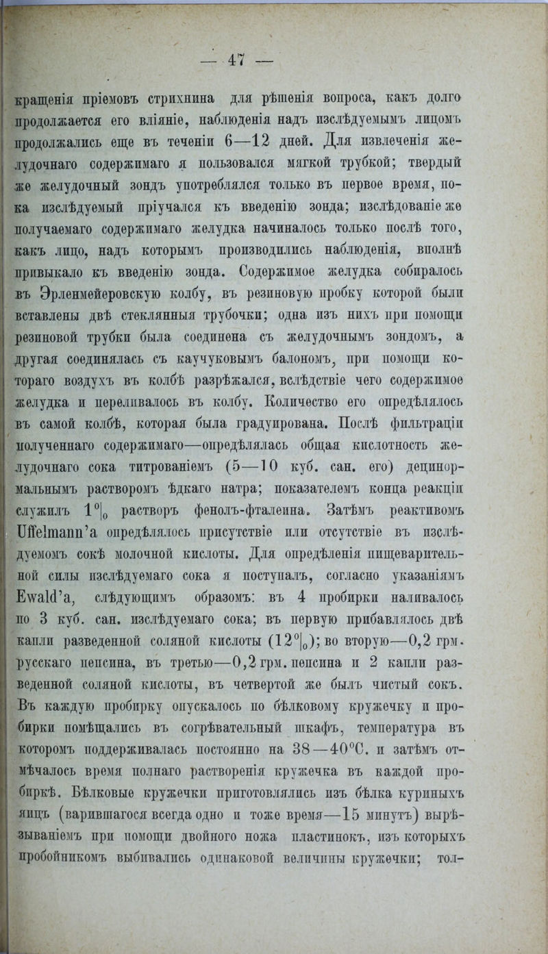 кращенія пріѳмовъ стрихнина для рѣшѳнія вопроса, какъ долго продолжается его вліяніе, наблюдѳнія надъ изслѣдуемымъ лицомъ продолжались еще въ теченіи 6—12 дней. Для извлеченія же- лудочнаго содержимаго я пользовался мягкой трубкой; твердый же желудочный зондъ употреблялся только въ первое время, по- ка изслѣдуемый пріучался къ введенію зонда; изслѣдованіе жѳ получаемаго содержимаго желудка начиналось только послѣ того, какъ лицо, надъ которымъ производились наблюденія, вполнѣ привыкало къ введенію зонда. Содержимое желудка собиралось бъ Эрленмейеровскую колбу, въ резиновую пробку которой были вставлены двѣ стеклянныя трубочки; одна изъ нихъ при помощи резиновой трубки была соединена съ желудочнымъ зондомъ, а другая соединялась съ каучуковымъ балономъ; при помощи ко- тораго воздухъ въ колбѣ разрѣжался, вслѣдствіе чего содержимое желудка и переливалось въ колбу. Количество его определялось івъ самой кодбѣ, которая была градуирована. Послѣ фильтраціи нолученнаго содержимаго—определялась общая кислотность же- лудочнаго сока титрованіѳмъ (5—10 куб. сан. его) децинор- мальнымъ растворомъ ѣдкаго натра; показателѳмъ конца реакціи служилъ 1°|0 растворъ фенолъ-фталеина. Затѣмъ реактивомъ Ще1тапп'а определялось присутствіе или отсутствіе въ изелѣ- дуемомъ сокѣ молочной кислоты. Для опредѣленія пищеваритель- ной силы изслѣдуемаго сока я поступалъ, согласно указаніямъ ЕтаІсРа, слѣдующимъ образомъ: въ 4 пробирки наливалось по 3 куб. сан. изслѣдуѳмаго сока; въ первую прибавлялось двѣ капли разведенной соляной кислоты (12°|0); во вторую—0,2 грм. русскаго пепсина, въ третью—0,2 грм. пепсина и 2 капли раз- веденной соляной кислоты, въ четвертой же былъ чистый сокъ. Въ каждую пробирку опускалось по бѣлковому кружечку и про- бирки помѣщались въ согрѣвательный пгкафъ, температура въ которомъ поддерживалась постоянно на 38—40°С. и затѣмъ от- мѣчалось время полнаго растворенія кружечка въ каждой про- биркѣ. Бѣлковые кружечки приготовлялись изъ бѣлка куриныхъ яицъ (варившагося всегда одно и тоже время—15 минутъ) вырѣ- зываніемъ при помощи двойного ножа пластинокъ, изъ которыхъ пробойникомъ выбивались одинаковой величины кружечки; тол-
