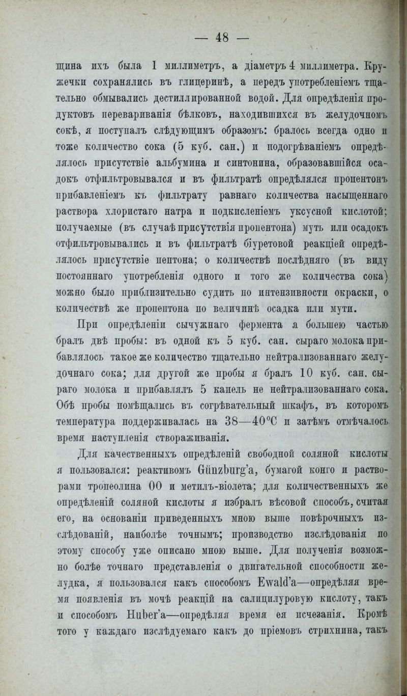 щина ихъ была 1 миллимѳтръ, а діаметръ 4 миллиметра. Кру- жечки сохранялись въ глицеринѣ, а передъ употребленіемъ тща- тельно обмывались дестиллированной водой. Для опрѳдѣленія про- дуктовъ перевариванія бѣлковъ, находившихся въ желудочномъ сокѣ, я поступалъ слѣдующимъ образомъ: бралось всегда одно и тоже количество сока (5 куб. сан.) и подогрѣваніемъ опреде- лялось присутствіѳ альбумина и синтонина, образовавшійся оса- докъ отфильтровывался и въ фильтратѣ опрѳдѣлялся пропентонъ прибавленіемъ къ фильтрату равнаго количества насыщѳннаго раствора хлористаго натра и подкисленіемъ уксусной кислотой; получаемые (въ случаѣ присутствія пропентона) муть или осадокъ отфильтровывались и въ фильтратѣ біуретовой реакціей опрѳдѣ- лялось присутствіе пептона; о количествѣ послѣдняго (въ виду постояннаго употрѳбленія одного и того же количества сока) можно было приблизительно судить по интензивности окраски, о количествѣ же пропептона по величинѣ осадка или мути. При опредѣленіи сычужнаго фермента я большею частью бралъ двѣ пробы: въ одной къ 5 куб. сан. сыраго молока при- бавлялось такое же количество тщательно нейтрализованнаго желу- дочнаго сока; для другой же пробы я бралъ 10 куб. сан. сы- раго молока и прибавлялъ 5 капель не нейтрализованнаго сока. Обѣ пробы помѣщались въ согрѣватѳльный шкафъ, въ которомъ температура поддерживалась на 38—40°С и затѣмъ отмѣчалось время наступления створаживанія. Для качественныхъ опредѣленій свободной соляной кислоты я пользовался: реактивомъ СШпгЬиг^'а, бумагой конго и раство- рами тропеолина 00 и метилъ-віолета; для количѳственныхъ же опредѣленій соляной кислоты я избралъ вѣсовой снособъ, считая его, на основаніи приведенныхъ мною выше повѣрочныхъ из- слѣдованій, наиболѣе точнымъ; производство изслѣдованія по этому способу уже описано мною выше. Для получѳнія возмож- но болѣѳ точнаго представленія о двигательной способности же- лудка, я пользовался какъ способомъ Е\ѵа1сГа—опрѳдѣляя вре- мя появленія въ мочѣ реакпій на салипилуровую кислоту, такъ и способомъ НиЬег'а—опредѣляя время ѳя исчезанія. Кромѣ того у каждаго изслѣдуемаго какъ до пріемовъ стрихнина, такъ