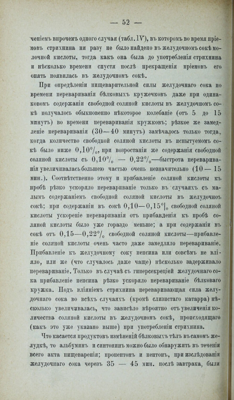 ченіемъ впрочеыъ одного случая (табл. IV), въ которомъ во время пріе- мовъ стрихнина ни разу не было найдено въ желудочномъ сокѣ мо- лочной кислоты, тогда какъ она была до употребленія стрихнина и нѣсколько времени спустя послѣ прекращенія пріемовъ его опять появилась въ желудочномъ сокѣ. При опредѣленіи пищеварительной силы желудочнаго сока по времени перевариванія бѣлковыхъ кружечковъ даже при одина- ковомъ содержаніи свободной соляной кислоты въ желудочномъ со- кѣ получалось обыкновенно нѣкоторое колебаніе (отъ 5 до 15 минутъ) во времени перевариванія кружковъ; рѣзкое же замед- леніе перевариванія (30—40 минутъ) замѣчалось только тогдаг когда количество свободной соляной кислоты въ пспытуемомъ со- кѣ было ниже 0Д0°/о, при возростаніи же содѳржанія свободной соляной кислоты съ 0,10% — 0322°/0—быстрота переварива- нія увеличивалась большею частью очень незначительно (10 — 15 мин.). Соотвѣтственно этому и прибавленіе соляной кислоты къ пробѣ рѣзко ускоряло перевариваніе только въ случаяхъ съ ма- лымъ содержаніемъ свободной соляной кислоты въ желудочноъ сокѣ; при содержаніи въ сокѣ ОДО—0Д5°|о свободной соляной кислоты ускореніе перевариванія отъ прибавленія къ пробѣ со- ляной кислоты было уже гораздо меньше; а при содержаніи въ сокѣ отъ 0Д5—0,22°/0 свободной соляной кислоты—прибавле- ніе соляной кислоты очень часто даже замедляло перевариваніе. Прибавленіе къ желудочному соку пепсина или совсѣмъ не влі- яло, или же (что случалось даже чаще) нѣсколько задерживало перевариваніе. Только въслучаѣсъ гиперсекрѳціей желудочнаго со- ка прибавленіе пепсина рѣзко ускоряло перевариваніе бѣлковаго кружка. Подъ вліяніемъ стрихнина переваривающая сила желу- дочнаго сока во всѣхъ случаяхъ (кромѣ слизистаго катарра) нѣ- сколько увеличивалась, что зависѣло вѣроятно отъ увеличенія ко- личества соляной кислоты въ желудочномъ сокѣ, происходящая (какъ это уже указано выше) при употребленіи стрихнина. Что касается продуктовъ измѣненій бѣлковыхъ тѣлъ въсамомъ же- луде, то альбуминъ и синтонинъ можно было обнаружить въ тѳченіи всего акта пищеваренія; пропептонъ и пѳптонъ, при изслѣдованіи желудочнаго сока черезъ 35 — 45 мин. послѣ завтрака, были