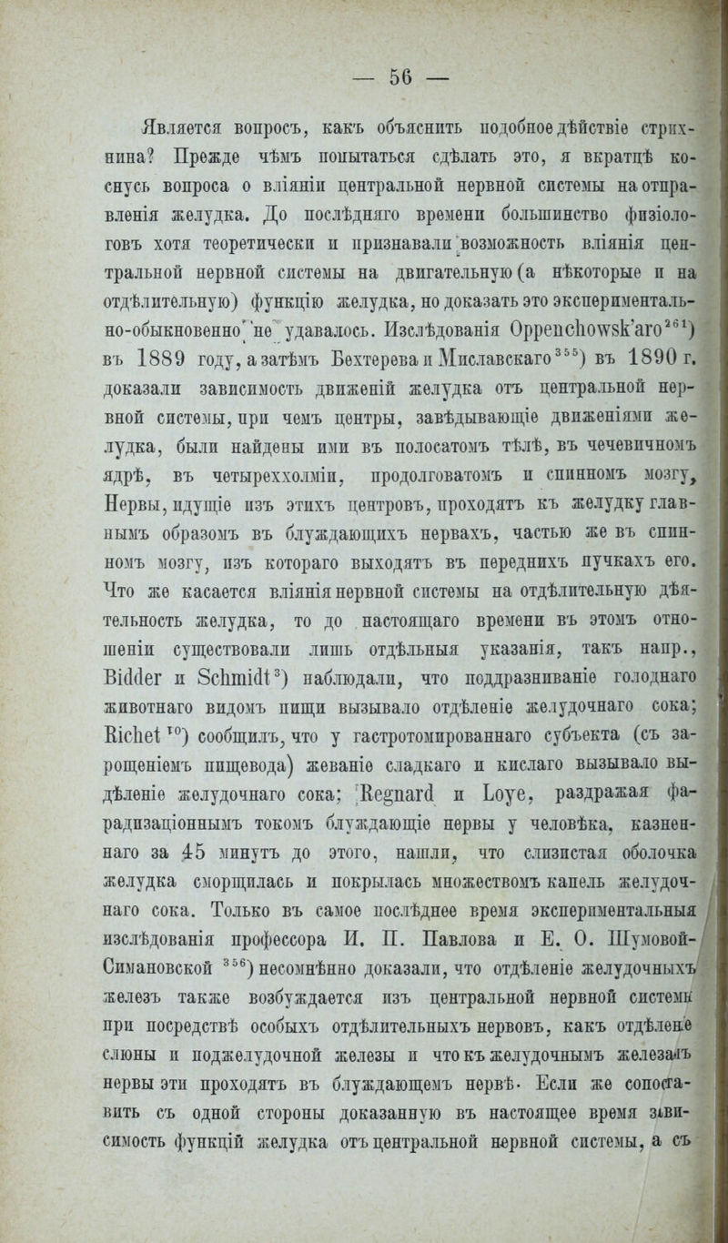 Является вопросъ, какъ объяснить подобное дѣйствіѳ стрих- нина? Прежде чѣмъ попытаться сдѣлать это, я вкратцѣ ко- снусь вопроса о вліяніи центральной нервной системы наотпра- влѳнія желудка. До послѣдняго времени большинство фпзіоло- говъ хотя теоретически и признавали возможность вліянія цен- тральной нервной системы на двигательную (а нѣкоторые и на отдѣлительную) функцію желудка, но доказать это экспѳрпменталь- но-обыкновенно*не удавалось. Изслѣдованія Оррепс1і(Ш8к'аго261) въ 1889 году,азатѣмъ Бехтеревап Миславскаго 3 5 5) въ 1890 г. доказали зависимость движеній желудка отъ центральной нер- вной системы, прп чемъ центры, завѣдывающіе двпженіямп же- лудка, были найдены ими въ полосатомъ тѣлѣ, въ чечевичномъ ядрѣ, въ четыреххолміп, продолговатомъ и спинномъ мозгу, Нервы, идущіе пзъ этихъ центровъ, проходятъ къ желудку глав- нымъ образомъ въ блуждающихъ нервахъ, частью же въ спин- номъ мозгу, пзъ котораго выходятъ въ пѳреднихъ лучкахъ его. Что же касается вліянія нервной спстемы на отдѣлптельную дѣя- тѳльность желудка, то до настоящего времени въ этомъ отно- гаеніи существовали лишь отдѣльныя указанія, такъ напр., ВШег и ЗсЬтісІі3) наблюдали, что поддразнпваніѳ голоднаго животнаго видомъ пищи вызывало отдѣленіе желудочнаго сока; Вісііеі10) сообщилъ, что у гастротомированнаго субъекта (съ за- рощеніѳмъ пищевода) жеваніѳ сладкаго и кислаго вызывало вы- дѣленіѳ желудочнаго сока; ;Ее§паг(1 и Ьоуе, раздражая фа- радпзаціоннымъ токомъ блуждающіе нервы у человѣка, казнен- наго за .45 минутъ до этого, нашли, что слизистая оболочка желудка сморщилась и покрылась множествомъ капель желудоч- I наго сока. Только въ самое послѣднѳе время эксперпментальныя изслѣдованія профессора И. П. Павлова и Е. 0. Шумовой- Симановской 3 56) несомнѣнно доказали, что отдѣлѳніе желудочныхъ железъ также возбуждается изъ центральной нервной спстемн при посредствѣ особыхъ отдѣлптельныхъ нервовъ, какъ отдѣлене слюны п поджелудочной железы п что къ желудочнымъ железа<іъ нервы эти проходятъ въ блуждающемъ нервѣ- Если же сопоста- вить съ одной стороны доказанную въ настоящее время зави- симость функцій желудка отъ центральной нервной спстемы, а съ