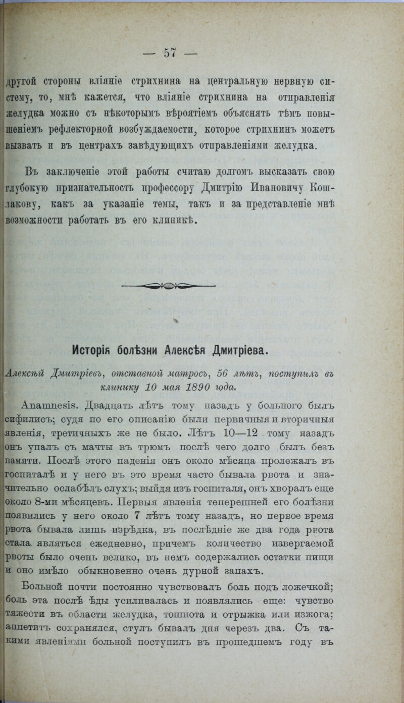 другой стороны вліяніе стрихнина на центральную нервную си- стему, то, мнѣ кажется, что вліяніе стрихнина на отправленія желудка можно съ нѣкоторымъ вѣроятіѳмъ объяснять тѣмъ повы- шеніемъ рефлекторной возбуждаемости,, которое стрихнинъ можетъ вызвать и въ центрахъ завѣдующпхъ отправленіямп желудка. Въ заключеніе этой работы считаю долгомъ высказать свою глубокую признательность профессору Дмптрію Ивановичу Кош- лакову, какъ за указаніе темы, такъ и за представлѳніе мнѣ возможности работать въ его клпяпкѣ. Исторія болѣзни Алексѣя Дмитріева. іАлексѣй Дмитргевъ, отставной матросъ, 56 лѣть, поступило въ клинику 10 мая 1890 года, Апапшезіз. Двадцать лѣтъ тому назадъ у больного былъ сифшшсъ- судя по его оппсанію были первичныя п вторичный іявленія, третпчныхъ же не было. Лѣтъ 10—12 тому назадъ >онъ упалъ съ мачты въ трюмъ послѣ чего долго былъ безъ памяти. Послѣ этого паденія онъ около мъсяца пролѳжалъ въ ігоспиталѣ и у него въ это время часто бывала рвота и зна- чительно ослабѣлъ слухъ; выйдя изъ госпиталя, онъ хворалъ еще около 8-ми мѣсяпевъ. Первыя явлѳнія теперешней его болѣзни появились у него около 7 лѣтъ тому назадъ, но первое время • рвота бывала лишь изрѣдка. въ послѣдніе же два года рвота стала являться ежедневно, прпчемъ количество извергаемой рвоты было очень велико, въ немъ содержались остатки пищи и оно имъло обыкновенно очень дурной запахъ. Больной почти постоянно чувствовалъ боль подъ ложечкой; боль эта послъ ѣды усиливалась и появлялись еще: чувство тяжести въ области желудка, тошнота и отрыжка или изжога; аппетитъ сохранялся, стулъ бывалъ дня черезъ два. Съ та- кими явленіями больной поступплъ въ прошедшѳмъ году въ