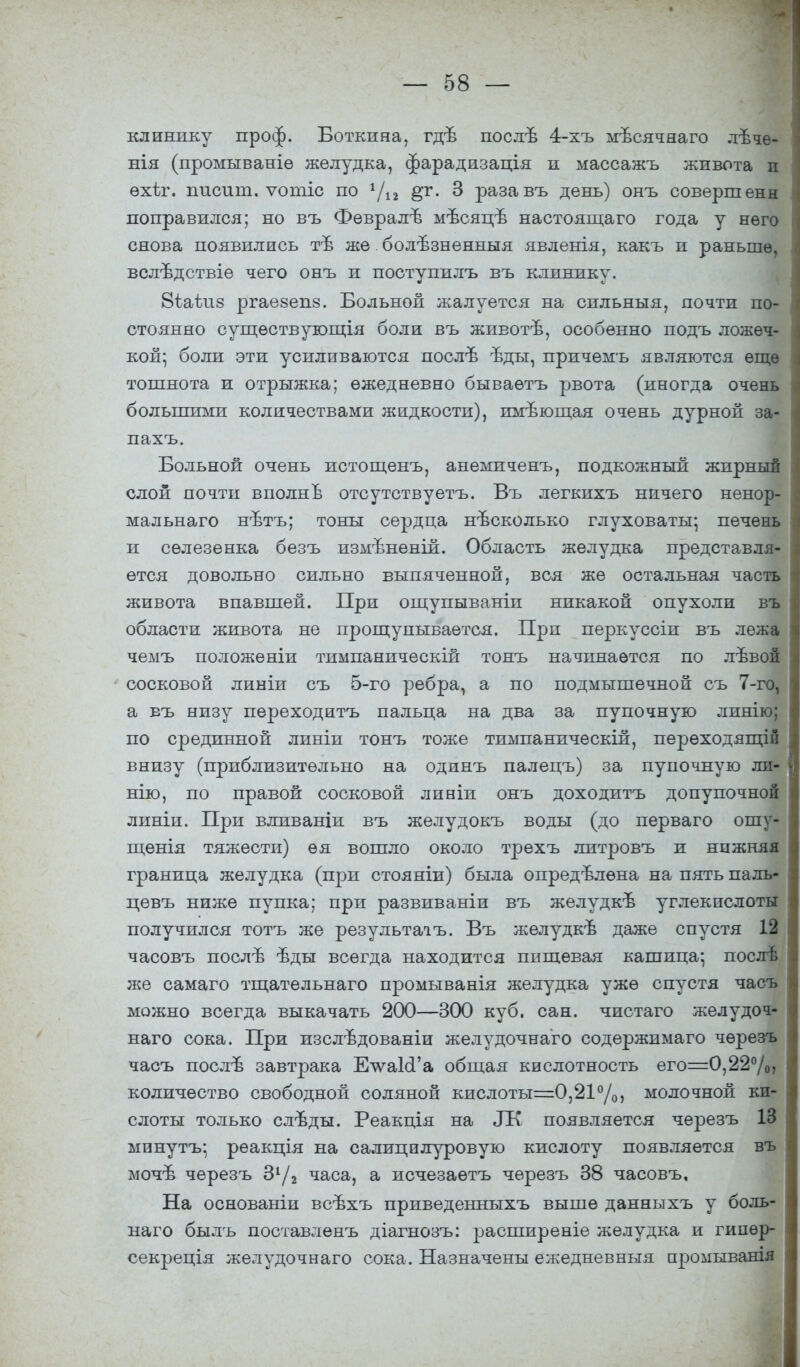 клинику проф. Боткина, гдѣ послѣ 4-хъ мѣсячяаго лѣче- нія (промываніѳ желудка, фарадизація и массажъ живота п ѳхѣг. иисшп. ѵотіс по г/12 ёѵ- 3 разавъ день) онъ совершены поправился; но въ Февраль1 мѣсяцъ настоящаго года у него снова появились тѣ же.болѣзненныя явленія, какъ и раньше, вслѣдствіе чего онъ и поступилъ въ клинику. Віаѣпз ргаезепз. Больной жалуется на сильныя, почти по- стоянно существугощія боли въ жиеоте, особенно подъ ложеч- кой; боли эти усиливаются послѣ ѣды, причемъ являются еще тошнота и отрыжка; ежедневно бываѳтъ рвота (иногда очень большими количествами жидкости), имъющая очень дурной за- пахъ. Больной очень истощенъ, анемиченъ, подкожный жирный слой почти вполне отсутствуетъ. Бъ легкихъ ничего ненор- мальнаго нетъ; тоны сердца несколько глуховаты; печень и селезенка безъ измѣненій. Область желудка представля- ется довольно сильно выпяченной, вся же остальная часть живота впавшей. При ощупываніи никакой опухоли въ области живота не прощупывается. При перкуссіи въ лежа чемъ положеніи тимпаническій тонъ начинается по лѣвой сосковой линіи съ 5-го ребра, а по подмышечной съ 7-го, а еъ низу переходить пальца на два за пупочную линію; по срединной линіи тонъ тоже тимпаническій, перѳходящій внизу (приблизительно на одинъ палецъ) за пупочную ли- нію, по правой сосковой линіи онъ доходить допупочной линіи. При вливаніи въ желудокъ воды (до перваго ошу- щенія тяжести) ѳя вошло около трехъ литровъ и нижняя граница желудка (при стояніи) была опредѣлѳна на пять паль- цевъ ниже пупка; при развиваніи въ желудкъ* углекислоты получился тотъ же результааъ. Въ желудкъ даже спустя 12 часовъ после ѣды всегда находится пищевая кашица; после же самаго тщательнаго промыванія желудка уже спустя часъ можно всегда выкачать 200—300 куб. сан. чистаго желудоч- наго сока. При изслъдованіи желудочнаго содержимаго черезъ часъ после завтрака ЕчѵаІсГа общая кислотность его=0,22°/о» количество свободной соляной кислоты=0,21°/0> молочной ки- слоты только слѣды. Реакція на Л\ появляется черезъ 13 минутъ: реакція на салицилуровую кислоту появляется въ мочъ черезъ 31/2 часа, а исчезаѳтъ черезъ 38 часовъ. На основаніи всехъ приведенныхъ выше данныхъ у боль- наго быль поставленъ діагнозъ: расширеніе желудка и гииѳр- секреція желудочнаго сока. Назначены ежедневныя промывашя