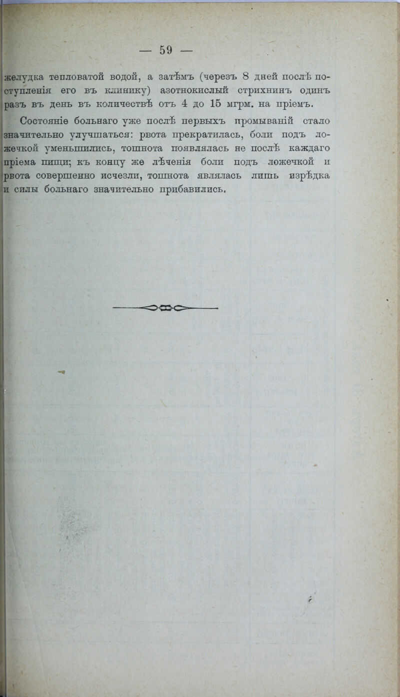 желудка тепловатой водой, а затвмъ (чѳрезъ 8 дней послѣ по- ст у пленія его въ клинику) азотнокислый стрихнинъ одинъ разъ въ день въ количествъ* отъ 4 до 15 мгрм. на пріемъ. Состояніѳ больнаго уже послъ- первыхъ промываній стало значительно улучшаться: рвота прекратилась, боли подъ ло- жечкой уменьшились, тошнота появлялась не послѣ каждаго пріѳма пищи-, къ концу жѳ лѣченія боли подъ ложечкой и рвота совершенно исчезли, тошнота являлась лишь изрѣдка и силы больнаго значительно прибавились. У