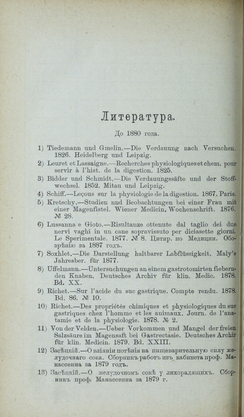 Литература. До 1880 года. 1) Тіесіѳтаіт ипсі Сгтѳііп.—Т)іѳ Ѵегсіашт^ пасЬ ѴегзисЬеп. 1826. НеіоІѳІЪег^ шісі Ъеіргі^. 2) Ъеигеѣ еѣЪаззаі^пе.—Кеспегспез рпузіоіо^ідиез еѣ спет, роиг вѳгѵіг а ГЪізѣ. оіе 1а аі^езѣіоп. 1825. 3) Віааег шісі ВсЬтіоІѢ.—Біе Ѵегаатт^ззаіЧю ітсі (іег 8ІОІГ- лѵеспзеі. 1852. Міѣаи ипоі Ъеіргі^. 4) 8сЫгТ.—Ьедоиз зпг 1а рпузіоіо^іе сЫасІі^ѳзѣіоп. 1867. Рагіз. 5) КгеізсЬу.—8іиаіеп ппоі ВеоЪасЬіип^еп Ъеі еіпег Егаи тіі | еіпег Ма&епіізѣеі. ^іепег Месііоіп. Л^оспепзспгій. 1876 № 28. 6) Ілі88аппа е Сгіоіо.—Шзпіѣапге оіѣепиѣѳ (іаі іа^ііо сіеі аи пегѵі ѵа^Ы іп ип сапе зоргаѵіззиѣо рег біісіазеіѣе ^іогпі. Ье 8рѳгітепѣа1е. 1877. № 8. Цитир. по Медицин. Обо зрішію за 1887 годъ. 7) 8охЫеі.—Біе Вагзіеііші^ паІіЪагег ЪаЪіТііззі^кеіѣ. Маіу' ЛаЪгезЪег. ійѵ 1877. 8) ИЯЫтапп.—Бпіегзисітп^еп ап ѳіпет ^азѣгоѣотігіеп ііѳЪѳгп- сіеп КпаЪеп. Беиѣзсдез АгсЬіѵ іиг кііп. Меоііс. 1878. ва. хх. 9) Віспеѣ.—8иг Гаоісіѳ оіи зис ^азігі^ие. Сотріе гепоіи. 187$ ва. 86. № 10. 10) ЕісЬѳіз.—Без ргоргіёѣёз сЫтідиез еѣ рЬузЫо^иез аи зи ^азѣгідиез спея Гпотте еЬ Іез апітаих. Лоигп. ае Гап ѣатіе ѳѣ ае 1а рпузіоіо^іе. 1878. № 2. 11) Ѵопсіѳг ѴеЫеп.—ІІѳЬег Ѵогкоттеп ипа Мап^еі аегГгеіѳ: 8аІ28аигѳіт Ма^епзаіЪ Ъеі Сгазігесѣазіе. БеиізсЪез Агс Гйг кііп. Меаіоіп. 1879. Ва. XXIII. 12) Засѣцкій.—О вліяніи потѣнія на пищеварительную силу жѳ- лудочнаго сока. Сборникъ работъ изъ кабинета проф. Ма- нассеина за 1879 годъ. 13) ЗасБцкій.—О желудочномъ сокѣ у лихорадящихъ. Сбор- никъ проф; Манассеина за 1879 г. і