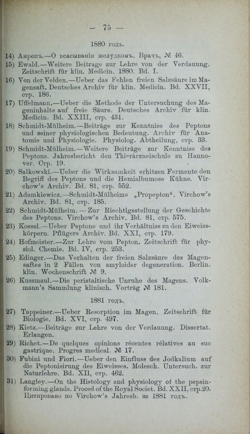 1880 годъ. 14) Анрѳпъ.—О всасываніп жѳлудкомъ. Врачъ, № 46. 15) ЕтѵаИ.—ТѴѳіѣеге Веіѣга^е гиг ЬеЬге ѵоп сіег Ѵегсіаітп^. 2ѳіѣ8сЬгій іиг Иіп, Мейісіп. 1880. Ва. Г. 16) Ѵоп (іег ѴеЫеп.—БеЪег сіаз ЕеЫеп Ггеіеп Йаігзаиге іт Ма- ^епааГѣ. БеиѣзсЬез АгсЪіѵ ійг кііп. Месіісіп. Ва. XXVII, стр. 186. 17) ТШеІтапп.—ІІѳЪег сііе МѳіЬосІе (іег ІІпѣегвтісЬип^ аез Ма- ^епіппаіѣз аиі ігеіе 8аиге. Беиізспез АгсЫѵ іиг кііп. Мѳсііст. Ва. XXIII, стр. 431. 18) Всптіаѣ-МйІЪеіт.—Веіѣга^е гиг Кеппіпізз аез Рерѣопз шкі зеіпег рЪузіоІо^ізспеп Веаеиіип^. АгсЪіѵ гйг Апа- іютіе ипа РЬузіоІо^іе. РЬузіоІо^. АЫЪеіІип^, стр. 33. 19) ВсЬтіаі-МйІЬеіт.—ѴѴеіѣеге Веіѣга^е гиг Кешіѣпізз аез Рерѣопз. ^пгезЪѳгісЬѣ (Іеп ТЪіегаггпеізсЪиІѳ ги Наппо- ѵег. Стр. 19. 20) 8а1ко\ѵзкі.—ІІеЪег сііе ^Ѵігкзаткеіѣ ѳгЫѣгеп Еегтепѣе сіеп Ве^гігТ аез Реріопз ипа аіе НетіаІЪитозе Кйкпѳ. Ѵіг- споѴз АгсЫѵ. Ва. 81, стр. 552. 21) Аааткіѳтѵісг.—8сптіаі>Мй1пеітз „Ргорерѣоп. ѴігсЪоѴз АгсЪіѵ. Ва. 81, стр. 185. 22) ВсЬтіаѣ-МйІЬеіт.—2иг Віеспѣі^ззѣеШт^ сіег СгезсЫсМе аез Рерѣопз. ѴігспоѴз АгсЬіѵ. Ва. 81, стр. 575. 23) Коззѳі.—БеЪег Рѳрѣопе шмі іпг ѴегЪаНпізз ги аеп Еілѵеізз- кбгрегп. РЙй^егз АгсЬіѵ. Ва. XXI, стр. 179. 24) Ноітеізѣег.—2иг ЬеЪге ѵот Рѳрѣоп. ^еіізсЬгіГѣ іиг рпу- зіоі. СЬѳтіе. Ва. IV, стр. 253. 25) Еаіп^ег.—Баз Ѵегдаііеп аег ігеіеп 8а1гзаиге аез Ма^еп- заГѣез іп 2 Еаііеп ѵоп атуіоіаег ае^епегаѣіоп. Вегііп. кііп. ^оспепзскгііѣ «N1 9. 26) Киззтаиі.—Біе регізіаШзспе Ипгипе аез Ма^епз. Ѵоік- тапп'з Ваттіип^ кііпізсп. Ѵогѣга^ № 181. 1881 годъ. 27) Тарреіпег.—ГГеЪег Иезогрѣіоп іш Ма§'еп. 2еіѣзепгі:Рѣ гйг Віоіо^іе. Ва. XVI, стр. 497. 28) Кіеѣг.—Веіѣга^е гиг ЬеЪге ѵоп аег Ѵегааиип^. Біззегѣаѣ. Егіап^еп. 29) ВісЪеіз.—Бе дие^иез оріпіопз гёсепѣез гѳіаѣіѵез аи зис ^азѣі^ие. Рго^гез теаісаі. № 17. 30) ЕиЪіпі ипа Еіогі.—ОеЪег аеп Еіпііизз аез ^акаііит аиі* аіе Рерѣопізігтт^ аез Егѵѵеіззез. МоІезсЬ. Бпіегзисп. гиг ЯаѣигІѳЬгѳ. Ва. XII, стр. 462. 31) Ьап^іеу.—Оп ѣЬе Нізѣоіо^у апа рпузіо1о§*у оі: іЬе рерзіп- Гогтіп^ ^іапсіз. Ргосеа оііЬе Воуаі Йосіеі. Ва. XXII, стр.20. Цитировано по ѴігспоѴз МігезЪ. за 1881 годъ.