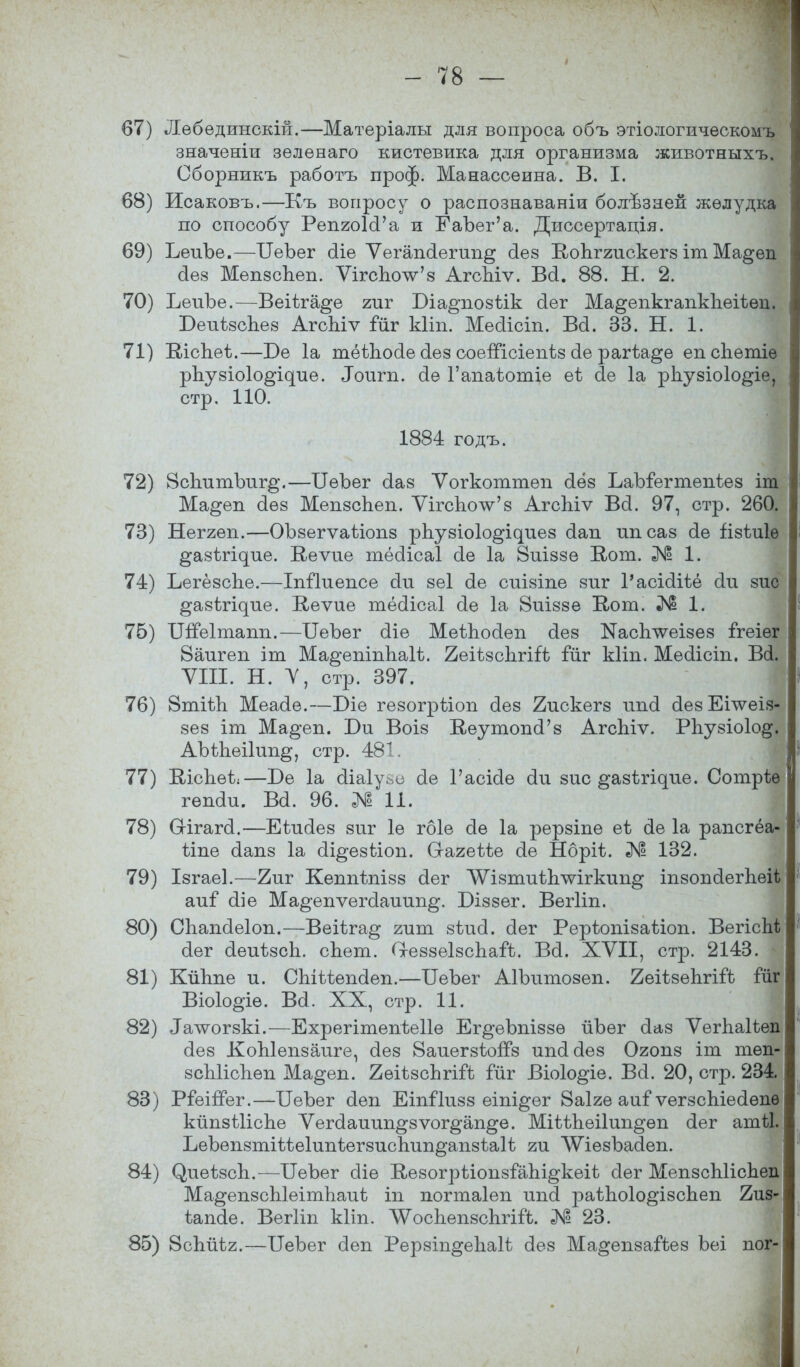 67) Лебединскій.—Матѳріалы для вопроса объ этіологическомъ значеніи зелѳваго кистевика для организма животныхъ. Сборникъ работъ проф. Манассеина. В. I. 68) Исаковъ.—Къ вопросу о распознаваніи болѣзаей желудка по способу РепгоИ'а и ЕаЪег'а. Диссертація. 69) ЪеиЪе.—ІІеЪег сііе Ѵегапо!егші§ о!ез Копггискегз іт Ма^еп о!ез МепзсЬеп. ѴігсЪоѴз АгсЪіѵ. Во!. 88. Н. 2. 70) ЪеиЪе.—Веііг%е гиг Біа^позѣік сіег Ма^епкгапкЬеіѣѳп. БеиізсЪез АгсЫѵ іиг кііп. Месііст. Во!. 33. Н. 1. 71) ШсЬеі.—Т>е 1а тёіпосіе о!ез соеШсіепѣз о!е рагіа^е епскетіѳ рпузіоіо^^ие. ^ош^а. о!е Гапаіотіе еѣ сіе 1а рпузіоіо^іе, стр. 110. 1884 годъ. 72) 8сЪитЪиг§\—ІІѳЪег сіаз Ѵогкоттѳп о!ёз ЪаЪіегтепіез іт Ма§еп о!ез МепзсЪеп. ѴігспоѴз Агсіііѵ Во!. 97, стр. 260. 73) Неггеп.—ОЪзегѵаілопз рііузіоіо^ідиез сіап ипсаз о!е іізѣиіѳ ^азѣгі^ие. В,еѵие тёсіісаі о!е 1а 8иіззе В,от. № 1. 74) ЪегёзсЪе.—Іпііиепсе (1и зѳі сіе сиізіпе зиг 1'асісііѣё о!и зио §азігідие. К,еѵие тёсіісаі о!е 1а Виіззе Кот. № 1. 76) ТШеІтапп.—ГГеЪег сііе МеѣЪосіеп сіез КасЪлѵеізез ігеіег 8аигеп іт Ма^епіпЬаІѢ. 2еіѣзс1ігііѣ Гйг кііп. Месііст. В(і. VIII. Н. V, стр. 397. 76) 8тііп Меасіе.—Біе гѳзогрііоп о!ез 2искегз ипо! сІезЕпѵеіз- зез іт Ма^еп. І)и Воіз КеутопоѴз АгсЪіѵ. РЪузіоІо^. АЫЬеіІип^, стр. 481. 77) Кісііеі:—Т>е 1а сііаіуьо сіе Гасісіе о!и зис ^азѣгіхріе. Сотрѣѳ гѳпаи. ва. 96. № 11. 78) Огігагсі.—Еіисіез зиг 1е гбіе о!е 1а рерзіпе еѣ о!е 1а рапсгёа- ѣіпе сіапз 1а сіі^езііоп. Сгагеѣѣе о!е Нбріѣ. № 132. 79) Ізгаеі.—2иг Кеппѣпізз сіег ЛѴізтиіЬлѵігкип^ тзопйегЬеН аиі (Ііе Ма^епѵегсіаиип^. Біззег. Вегііп. 80) СЪашІеІоп.—Веііга^ гит зѣисі. о!ег Рерѣопізаѣіоп. ВегісЬѢ сіѳг сіеиѣзсп. спет. О-еззеІзспаГѣ. Во!. XVII, стр. 2143. 81) КйЬпе и. СЫѣіепсІеп.—ТГеЪег АІЪитозеп. 2еіізепгііЪ гйг Віо1о§іѳ. Во!. XX, стр. 11. 82) ^лѵогзкі.—ЕхрегітепѣеІІе Ег^еЪпіззѳ йЪег о!аз Ѵегпаііеп сіез КоЫепзаиге, сіез ВаиегзіогГз ипсісіез Ояопз іт тѳп- зсЫісЬѳп Ма^еп. 2ѳіѣзсЬгій Гйг Віоіо^іе. Во!. 20, стр. 234. 83) РіеіпЪг.—ЪеЪег о!еп ЕіпГІизз еіпі^ег 8а1ге аиі ѵегзсЪіесіѳпѳ кйпзШспе Ѵегсіаиип^зѵог^ап^е. МіиЪеіІип^ѳп сіег атіі. ЪеЪепзтіѣѣеІипѣегзиспип^апзіаІі ги ЛѴіезЪаЗеп. 84) (^иеѣзсп.-—ИеЪег о!іе ИезогрііопзіаЫ^кеіѣ о!ег МепзсЫісЪеп Ма^епзсЫеітЪаиі іп погтаіеп ипо! іэаіпоіо^ізспеп 2из- іашіе. Вегііп кііп. ЛѴосЬепзсЬгіГі. № 23. 85) ВсЬйѣг.—ИеЪег о!еп Рерзіп^епаН о!ез Ма^епзаГіез Ъеі пог- І