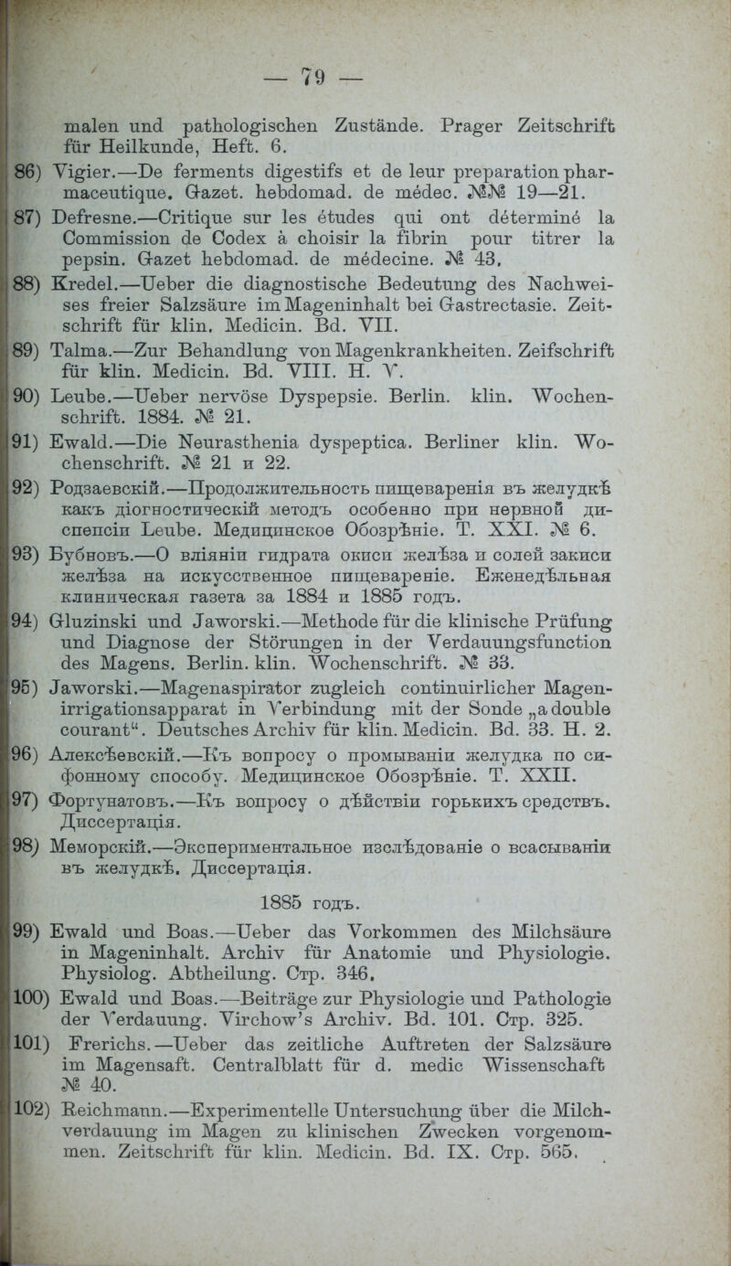 таіеп ипсі раіпоіо^ізспеп 2изіап(1е. Рга^ег 2еіІ8спгіііі ійг Неіікипсіе, НеіЪ. 6. 86) Ѵі^іег.—Т)е іегтепѣз сЩуезШз еі сіе іеиг ргерагаѣіоп рЪаг- тасеиѣідие. О-агеѣ. пѳЪсІотасІ. оіе тёсіес. №«N1 19—21. 87) Беігезпе.—СгШдие зиг іез ёѣисіез ^т опѣ сіёіегтіпё 1а Соттізвіоп (іѳ Сооіех а споізіг 1а йЪгіп роиг ЫЬгег 1а рерзіп. Сгагеѣ ЬеЪсІотасІ. сіе шелесте. № 43, 88) Кгесіеі.—СеЪег (Ііѳ оііа^позіізспе Весіеиіип^ сіез НасЬлѵеі- зез ігеіег Заігзадіге іт Ма^епіпЬаІѢ Ъеі О-азігесѣазіе. 2еіѣ- зспгШз іиг Ыіп. Мейісіп. Вй. VII. 89) Таіта.—Еиг Вепапсііип^ ѵопМа^епкгапкпеііеп. ЕеіізспгііЧ} Гйг кііп. Мейісіп. Ва. VIII. Н. У. 90) ЪеиЪе.—ІІѳЪег пегѵбзе Бузрерзіе. Вегііп. кііп. ЛѴосЬеп- зсЬгій. 1884. № 21. 91) ЕтѵаЫ.—Т)іе №еигазѣпепіа оіузрерѣіса. ВегНпег кііп. ЛѴо- спепзсЬгій;. № 21 и 22. 92) Родзаевскій.—Продолжительность пищѳваренія въ желудкъ* какъ діогностическій мѳтодъ особенно при нервной ди- спѳпсіи ЬеиЪе. Медицинское Обозрѣніе. Т. XXI. № 6. 93) Бубновъ.—О вліяніи гидрата окиси желѣза и солей закиси желѣза на искусственное пищевареніе. Еженедельная клиническая газета за 1884 и 1885 годъ. 94) Шигіпзкі ипЛ Татѵогзкі.—МеіЬооІе ітіг сііе кііпізспе Ргйіип^ ипсі Біа^позе сіег Вібгип^еп іп сіег Ѵегоіаиип^зіипсііоп (іез Ма^епз. Вегііп. кііп. ЛѴосЪепзспгШ). № 33. 96) ^т^огзкі.—Ма^епазрігагЬог ги^ІеісЪ сопѣіпиігІісЬег Ма^еіі- іггі^аѣіопзаррагаѣ іп ѴегЪішІип^ тіѣ сіег 8ош1е „асІоиЫѳ соигапѣ. БеиѣзсЬез АгсЫѵ гиг кііп. Мейіст. Всі. 33. Н. 2. 96) Алексъевскій.—Къ вопросу о промываніи желудка по си- фонному способу. Медицинское Обозрѣніе. Т. XXII. 97) Фортунатовъ.—Къ вопросу о дѣйствіи горькихъ срѳдствъ. Диссертація. 98^ Меморскій.—Экспериментальное изслѣдованіе о всасываніи въ желудкѣ. Диссѳртація. 1885 годъ. 99) ЕчѵаМ ипсі Воаз.—ЦеЪег сіаз Ѵогкоттеп сіез МіІсЪзаигѳ іп Ма^епіпЬаІѢ. АгсЪіѵ іііг Апаіютіе ипсі РЬузіоІо^іе. РЬузіоІо^. АЫЪеіІип^. Стр. 346. 100) Ечѵаісі ипсі Воаз.—Веііга^е гиг РЬузіоІо^іе ипоі РаѣЬоІо^іе (Іег Ѵегсіаиип^. ѴігспоѴз АгсЬіѵ. Воі. 101. Стр. 325. 101) ЕгегісЬз.—ГГеЪег сіаз геіѣііспе Аийгеѣеп (Іег Ваігзаигѳ іт Ма^епзай. СепѣгаІЫаіі іиг сі. теоііс ѴГіззепзсЪаГѣ № 40. 102) Кеісптапп.—ЕхрегітепѣеІІе ГГпѣегзиспип^ йЪег сііе Міісп- ѵѳгсІаиип§' іт Ма^еп ги кііпізспеп 2Ѵескеп ѵог^епош- теп. ЯеіізсЬгііЪ іиг кііп. Месіісіп. Воі. IX. Стр. 565,