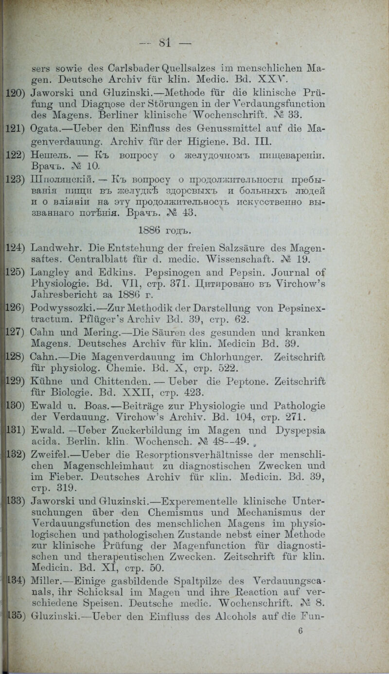 зегз зо\ѵіе сіез СагІзЪасІег (^иеіізаігез іт шепзсЫіспеп Ма- §еп. БѳиізсЬе АгсЬіѵ Гйг кііп. Месііс. Всі. XXV. 120) ^чѵогзкі иікі Сгіигіпзкі.—МеѣЪосІе Гйг о!іѳ кііпізспе Ргй- Гин§ ип(і Біа^-дозе (іег 8ібгип§еп іп о!ег ѴегеІаип^зГипсііоп сіез Ма^епз. Вегііпег кііпізспе ЛѴосЪепзсЪгіГЬ. 33. 121) 0§аѣа.—ТТеЪег сіеп ЕіпЙизз сіез О-епиззтіѣѣеІ аиГ сііѳ Ма- ^епѵегсіаиип^. АгсЬіѵ Гйг сіег Ні^іепе. Во!. III. 122) Нешель. — Къ вопросу о желудочномъ пищевареніи. Врачъ. № 10, 123) Шполянскій. — Къ вопросу о продолжительности пребы- вания пищи въ желудкѣ здорсвыхъ и больныхъ людей и о вліяніи на эту продолжительность искусственно вы- званнаго потъъпя. Врачъ. № 43. 1886 годъ. 124) ЪапсЬѵеЪт. Біе Епізѣепші^ о!ег Ггеіеп йаігзаиге сіез Ма^ен- заііез. СепѣгаГЫаѣѣ Гйг сі. тесііс. ЛѴіззепзсЪаГЬ. Л1 19. 125) Ъап^іеу апоі Есікіпз. Рерзіно^еп апо! Рерзіп. Лоигпаі оГ РЬузіоІо^іе. Во!. VII, стр. 371. Цитировано въ ѴігсЪоѴз ^ІігезЪегісЬѣ за 1886 г. 126) Росілѵуззогкі.—2иг Меѣпосіік сіег Багзіеііип^ ѵоп Рерзіпех- ѣгасѣині. РПй^ег'з АгсЫѵ Всі. 39, стр. 62. 127) Саіт ипо! Мегіп^.—Біе 8аигеп сіез ^езипсіеп ипсі кгапкеп Ма^епз. БеиѣзсЬез АгсЫѵ Гйг кііп. Месіісіп Во!. 39. 128) СаЬп.—Біе Ма§епѵего!аиип§ іт СЫогпип§*ег. ЙеіѣзсЬгіГЬ Гйг рЬузіо1о§. СЬетіѳ. Во!. X, стр. 522. 129) КйЬпе ипо! СЫі:іепо!еіі. — БеЪег о!іе Реріюпе. 2еіізспгіГЬ Гйг Віоіс^іе. Во!. XXII, стр. 423. 130) Етѵаіо! и. Воаз.—Веііга^е гиг РЬузіоІо^іе ипсі РаѣЬоІо^іе сіег Ѵегсіаиип^. ѴігсЪоѴз АгсЬіѵ. Во!. 104, стр. 271. 131) Е-ѵуаІсІ. —ГГеЪег 2искегЪі1о!іт§ іт Ма^еп ипо! Бузрерзіа асісіа. Вегііп. кііп. ЛѴоспепзсЬ. № 48—49. , 132) 2чѵеіЯз1.—ІІеЪег о!іе КезогрѣіопзѵегпаНпіззе сіег тепзсЫі- сЪеп Ма^епзсЫеітЬаиі ги сііа^позіізспеп 2тѵескеп ипо! іт ЕіеЪег. БеиізсЬез АгсЫѵ Гйг кііп. Месіісіп. Во!. 39, стр. 319. 133) ^лѵогзкі ипо! Отияіпзкі.—Ехрегетепіеііе кііпізспе ІІпѣег- зиспип^еп йЪег о!еп СЬетізтиз ипо! МесЬапізтиз сіег Ѵегсіаиип^зГипсѣіоп о!ез тепзсЫісЬеп Ма^епз іт рііузкь Іо^ізсііен ипо! раѣпоіо^ізспеп 2изіапс1е пеЪзѣ еіпег МеѣЬосІе гиг кІіпізсЬе РгйГип^; сіег Ма^епГипсѣіоп Гйг сііа^позѣі- зсііеп ипо! ѣЪегареиіізспеп 2\ѵескеп. 2еіізсЬгіГЬ Гйг кііп. Месіісіп. Ва. XI, стр. 50. 134) МШег.—Еіпі^е ^азЪіЫепсІе Зраіѣрііге сіез Ѵегсіаиин^зса- паіз, іЬг ВсЫскзаІ іт Ма§еп ипсі іЬге КеасЬіоп аиГ ѵег- зсіііесіепе 8реізеп. Беиѣзспе тесііс. ^осЪепзепгіГь. № 8. 135) Шигтзкі.—ІІеЪег о!еп ЕіпГІизз о!ез Аісоітоіз аиГ сііе Еип- 6