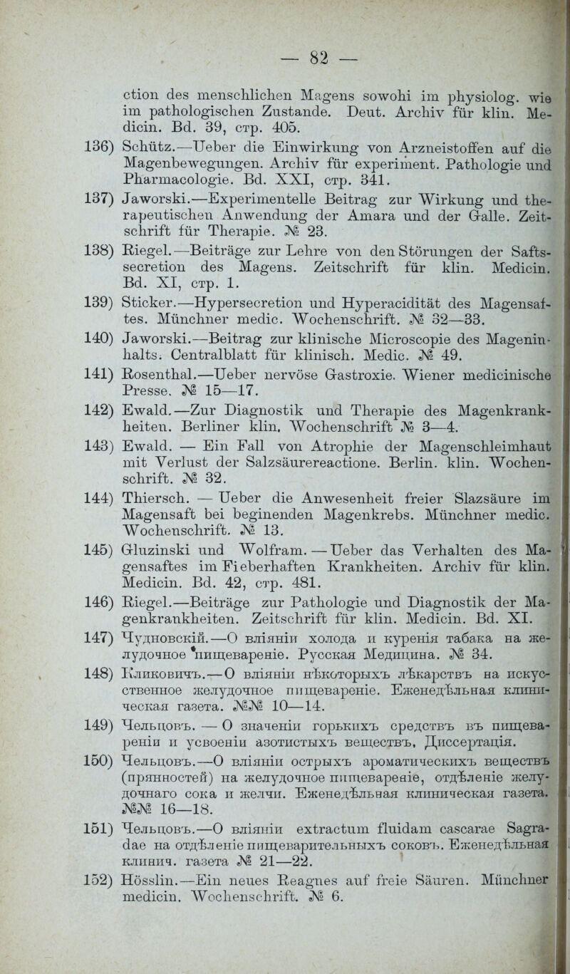 сііоп сіез тепзсЫіспеп Ма^епз зол^опі іт рпузіоіо^. тѵіѳ іт раѣЬоІо^ізсЪеп 2изѣапо1е. Беиѣ. АгсЪіѵ іиг кііп. Ме- (іісіп. Всі. 39, стр. 405. 136) 8спйѣг.—ІІеЪег сііѳ Еіптѵігкип^ ѵоп Аггпеізѣопеп аиГ сііѳ Ма^епЪелѵе^ип^еп. АгсЬіѵ Гйг ехрегітепі. Раѣпоіо^іе ип(і РЬагтасо1о§іе. Во!. XXI, стр. 341. 137) ^чѵогзкі.—Ехрегітепіеііе Веііга^ гиг ЛѴігкип^ шісі ѣЬе- гареиіізспеп Ап^ѵепсіип^ (іег Атага шісі сіег (хаііе. 2еіі- зспгігЪ гйг ТЬегаріе. № 23. 138) Еіе^еі.—Веіѣга^е гиг Ьепге ѵохі сіеп 8ібгип§еп сіег 8айз- зесгеііоп йез Ма^епз. 2еНзспгігЪ іиг кііп. Месііст. Во!. XI, стр. 1. 139) 8ѣіскег.—Нурегзесгеѣіоп ипсі Нурегасісіііаѣ сіез Ма^епзаі- іез. МйпсЬпег теоііс. ЛУоспепзсЬгііІ. № 32—33. 140) ^лѵогзкі.—Веііга^ гиг кііпізспе Місгозсоріе сіез Ма^епіп- Ьаііз; СепігаІЪІаѣѣ Гйг кііпізсіі. Месііс. № 49. 141) ВюзепѣЬаІ.—ЦеЪег пегѵбзе Стазігохіе. ЛѴіепег тесіісіпізспѳ Ргеззе. № 15—17. 142) Елѵаіоі.—2иг Біа^позѣік ипсі ТЪегаріе сіез Ма^епкгапк- пеіѣеп. Вегііпег кііп. ЛУосЪепзспгіГЬ № 3—4. 143) Е\ѵаЫ. — Еіп Еаіі ѵоп АігорЫе сіег Ма^епзсЫеітпаиѣ тіѣ Ѵегіизѣ сіег 8а1гзаигегеасйопе. Вегііп. кііп. ЛѴоспеп- зспгіГѣ. № 32. 144) ТЫегзсЬ. — ЦеЬег сііе Ашѵезеппеіѣ ігеіег Віагзаиге іт Ма^епзаГѣ Ьеі Ъе^іпепсіеп Ма^епкгеЪз. МйпсЬпег те(1іс. Л^оспепзсЪгігІ. № 13. 145) О-Іигіпзкі ипсі ^оіггат. — ІІеЪег оіаз ѴегЬаІіеп сіез Ма- ^епзайез іт Еі еЪегпаГѣеп КгапкЪеіѣеп. АгсЫѵ Гйг кііп. Ме(іісіп. Ва. 42, стр. 481. 146) Ше^еі.—Веііга^е гиг РаѣЪоІо^іе ипсі Юіа^позіік сіег Ма- ^епкганкпеіѣеп. 2еіѣзсЬгіГѣ іиг кііп. Месіісіп. В(і. XI. 147) Чудновскій.—О вліяніи холода и курѳнія табака на же- лудочное *пищевареніе. Русская Медицина. № 34. 148) Кликовичъ.—О вліяніи нѣкоторыхъ лѣкарствъ на искус- ственное желудочное пищевареніе. Еженедельная клини- ческая газета. 10—14. 149) Чельцовъ. — О значеніи горькнхъ средствъ въ пищева- реніи и усвоеніи азотистыхъ веществъ, Диссертація. 150) Чельцовъ.—О вліяніи острыхъ ароматическихъ веществъ (прянностей) на желудочное пііщевареаіе, отдъленіе желу- дочнаго сока и желчи. Еженедельная клиническая газета. 16—18. 151) Чельцовъ.—О вліяніи ехѣгасідіт ііиісіат сазсагае 8а^га- сіае на отдѣленіе пищеварительныхъ соковъ. Еженедельная клинич. газета № 21—22. 152) Нбззііп.—Еіп пеиез Ееа^пез аиГ ітеіе 8аигеп. Мйпсішег тесіісіп. ЛѴосІіепзспгііЪ. 6.