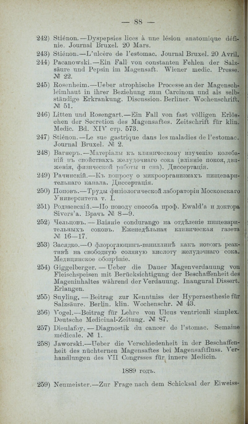 242) 8ііёпоп.—Бузрерзіез Іісез а ипе Іёзіоп апаіоп^ие сіёй- піе. «Іоигпаі Вгихеі. 20 Магз. 243) 8ѣіёшт.—ІАгІсёгѳ оіе Гезѣотао. «Іоигпаі Вгихеі. 20 Аѵгіі. 244) Расаполѵзкі.—Еіп Еаіі ѵоп сопзѣаігЬеп ЕеЫеп сіѳг 8а1г- заліге иисі Рерзіп іт Ма^епзай. ЛѴіепег тесііс. Ргеззе. № 22. 245) КозепЬеіт.—БеЪег аѣгорЫзсІіѳ Ргосеззе ап сіег Ма^епзсд- Іеітііаиѣ іп іЬгег Вегіепин^ гит Сагсіпот ипсі аіз зеГЬ- зѣапсіі^е Егкгапкип^. Візсиззіоп. Вегііпег. ^осдепзсіігій. № 51. 246) Ілізіеп шісі Возеп^агѣ.—Еіп Еаіі ѵоп газі ѵбііі^еп Егібз- еЬеп сіег 8есгеі)іоп сіез Ма^епзаіЪез. 2еіѣзс1іггГв іліг кііп. Мейіс. Вй. XIV стр. 573. 247) 8ілёпоп.—Ье зие ^азіг^ие сіапз Іез таіасііез сіе Гезѣотас. «Іоигпаі Вгихеі. № 2. 248) Вагнеръ.—Матеріалы къ клиническому изучение- колеба-' ній въ свойствахъ желудочнаго сока (вліяніе покоя, дви-'^ женія, физической работы п сна). Диссертація. 249) Рачинскій.—Къ вопросу о микроорганизмахъ пищевари- тельнаго канала. Диссертація. 250) Поповъ.—Труды физіологической лабораторіи Московскаго Университета т. I. 251) Родзаевскій.—По поводу способа проф. ЕчѵаІоѴа п доктора 8іѵегз'а. Врачъ № 8—9. 252) Чельцовъ. — Вліяніѳ сопскѵгап^о на отдѣленіе пищевари- тельныхъ соковъ. Еженедельная клиническая газета № 16—17. 253) Засядко.—О флороглюцпнъ-ваниллинѣ какъ новомъ реак- тивѣ на свободную соляную кислоту желудочнаго сока. Медицинское обозрѣніе. 254) 6гі§*§е1Ъег§ег. — ГГеЪег сііе Баиег Ма^епѵегсіаиип^ ѵош ЕІеізсЬзреізеп тіі ВегйскзісЪѣі^ип^ оіег ВезсЬапепЬеіі о!ез Ма^еніппаіѣез тѵадгепоі оіег Уегоіапип^. Іпаи^игаі Біззегѣ. Егіап^еп. 255) 8иу1іп§, — Веііга§- гиг Кеппгпізз сіег Нурегаезѣпезіе Гйг 8аІ2заиге. Вегііп. кііп. ЛѴоспепзспг. № 43. 256) Уо^еі.—Веіѣга^ Гйг ЬеЬге ѵоп Шсиз ѵепѣгісиіі зітріех. БеиѣзсЪе Мео1ісіпа1-2еіѣип§. № 87. 257) Біеиіагоу.—Біа^позіік сіи сапсег сіе Гзѣотас. 8етаіпѳ тёсіісаіе. № 1. 258) Іалѵогзкі.—ГГѳЪег оііе ѴегзсЫеоІеппеіѣ іп о!ег ВезсЬапеп- Ьеіѣ сіез пйспѣегпеп Ма^епзаГЬез Ъеі Ма^епзайііизз. Ѵег- Ьапоііип^еи о!ез VII Соп^гззез іиг іппеге Месіісіп. 1889 годъ. 259) Кеитеізѣег.—2иг Ега^е пасЪ сіет 8сЬіскза1 сіег Еілѵеізз-