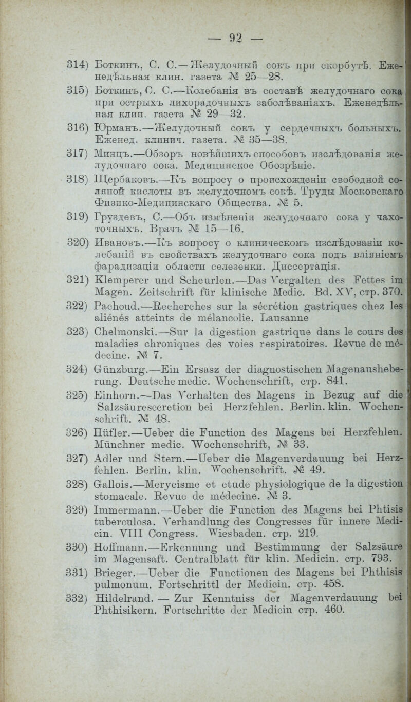 314) Боткинъ. С. С. — Желудочный сокъ при скорбутѣ. Еже- ыедѣльная клин, газета Л? 25—28. 315) Боткинъ, О. С.—Колебанія въ составѣ желудочнаго сока при острыхъ лпхорадочнкхъ заболѣваніахъ. Еженедѣль- ная клин, газета Л? 29—32. 316) Юрманъ.—Желудочный сокъ у сердечныхъ больныхъ. Еженед. клпнпч. газета. Л1 35—38. 317) Мпнцъ.—Обзоръ новъТішпхъ способовъ изслѣдованія же- лудочнаго сока. Медицинское Обозрѣніе. 318) Щербаковъ.—Къ вопросу о происхожденіп свободной со- ляной кислоты въ желудочномъ сокѣ. Труды Московскаго Физпко-Медіщннскаго Общества. 5. 319) Груздевъ, С.—Объ пзмѣненіп желудочнаго сока у чахо- точныхъ. Врачъ 15—16. 320) Ивановъ.—Къ вопросу о клннпческомъ пзслѣдованіп ко- лебаній въ свойствахъ желудочнаго сока подъ вліяніемъ фарадизаціи области селезенки. Дпссертація. 321) КІетрѳгег шкЗ 8спеиг1ен.—Баз Ѵег^аіѣеп сіез Ееііез іт Ма§'еп. ЕекзсІггігЪ йіг кітізспе Месііс. Всі. XV. стр. 370. 322) РасЬошІ.—ВесЬегсЪез виг 1а зёсгёѣіоп ^азі^иез сЬег іѳз аііёпёз аізіеіпіз оіе тёіансоііе. Баизаппе 323) Сііеітопзкі.—8 иг 1а сі.і§-е8ііоп ^азѣіч^ие сіапз 1е соигз аез таіасііез сіігошхгиез оіез ѵоіез гезрігаіоігез. Кѳѵие сіе тё- сіесіпе. Л1 7. 324) О-йпгЪиг^.—Еін Егзазг сіег оІіа^позіізсЬеп Ма^епаизЪеЪѳ- гип§\ БеиѣзсЬе шесііс. ЛѴосЪензсЪгііЪ, стр. 8-11. 325) Еіппогн.—Баз Ѵегнаіѣен сіез Мао-енз іп Веги^ аіѵГ аіѳ 8аІ2заигезесгеііоп Ъеі НеггіеЫен. ВегПп. кііп. ЛѴосЬеп- зсЬгіГѣ. № 48. 326) Нйііег.—БеЪег сііе Еипсііоп сіез Ма^епз Ъеі НеггіеЫеп. ЛГйпсЬпег тесііс. ЛѴосЪепзсЪгііЪ, 33. 327) Аоііег ипоі 8ѣегп.—БеЪег сііѳ Ма§енѵегсІаиип§ Ъеі Негя- іеЫеп. Вегііп. кііп. Ѵ^осЪепзспггГѣ. № 49. 328) Сгаііоіз.—Мегусізте еѣ еѣисіе рЪу8Іо1о§•і^ие сіе 1а аі^езііоп зѣотасаіе. Кеѵие сіе тёсіесте. Я 3. 329) Іттегшапп.—БеЪег сііе Еинсііон сіез Ма^епз Ъеі РЬгізіз іиЪегсиІоза. Ѵегнансііші^ сіез Сон^теззез іиг іппеге Меаі- сіп. VIII Соп§те8з. ^ѴіезЪааеп. стр. 219. 330) НогГтапп.—Егкеншт^ иші Везііштип^ сіег 8аІ2заигѳ іт Ма^епзай. СепѣгаІЪІаіѣ гиг кііп. Месііст. стр. 793. 331) Вгіе^ег.—БеЪег аіе ЕипсМонен аез Ма^епз Ъеі РЬгІіізіз риітопипі. ЕогізспгіШ оіег Меаісін. стр. 458. 332) Нііаеігана. — 2иг Кешіѣнізз сіег Ма§епѵегааиин§' Ъеі Рпіпізікегн. Еотспгіѣѣе сіег Месіісіп стр. 460.