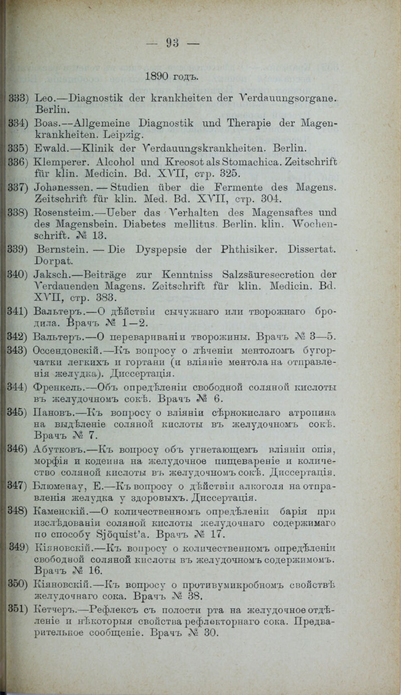 - 93 — 1890 годъ. 333) Ьео.—Біа^позтік сіег кгапкпеіѣеп аег Уегсіашт^зог^апѳ. Вегііп. 334) Воаз.—АП^етеіпе Біа^позѣік ипа ТЬегаріѳ (іег Ма§ѳп- кгапкЬеііеп. Ъеіряі^. 335) ЕтѵаИ.—Кііпік аег Уегааиип^зкгапкЪеіѣеп. Вегііп. 336) Кіетрегег. АІсоЬоІ іта Кгѳозоі аіз 8ѣотасЬіса. йеіѣзспгііЪ Шг Ыіп. Меаісіп. Ва. ХУІІ, стр. 325. 337) Лопэпеззеп. — йіиаіеп йЪѳг сііе Еегтепіе сіез Ма^епз. геіѣзоЬгШ іиг Ыіп. Месі. Ва. ХУІІ, стр. 304. 338) Козепзѣеіт.—ОеЪег оіаз УѳгЬаІѣеп сіез Ма^епзагЪез ипа сіез Ма^епзЪеіп. БіаЪеіез теПНиз. Вегііп. кііп. \ѴТос1іеп- зспгігЪ. № 13. 339) Вегпзѣеіп. — І)іе Бузрерзіе (Іег РпѣЫзікег. Біззегѣаі. Бограѣ. 340) ^кзсп.—Веіѣга^е гиг Кеппѣпізз Заігзаигезесгегіоп аег Уегааиепсіеп Ма^епз. 2еіѣзсЬгій ііхг кііп. Месіісіп. Всі. ХУЛ, стр. 383. 341) Вальтеръ.—О дѣйствіи сычужнаго или творожнаго бро- дила. Врачъ Лг2 1—2. 342) Валътеръ.—О переварпваніи творожины. Врачъ № 3—5. 343) Оссендовскій.—Къ вопросу о лѣченіи ментоломъ бугор- чатки легкихъ и гортани (и вліяніе ментола на отправле- ния желудка). Диссертація. 344) Френкель.—Объ опрѳдѣленіи свободной соляной кислоты въ желудочномъ сокѣ. Врачъ № 6. 345) Пановъ.—Къ вопросу о вліяніи сѣрнокислаго атропина на выдѣленіе соляной кислоты въ желудочномъ сокѣ. Врачъ № 7. 346) Абутковъ.—Къ вопросу объ угнетающемъ вліяніи опія, морфія и кодеина на желудочное ппщевареніе и количе- ство соляной кислоты въ желудочномъ сокѣ. Диссертація. 347) Блюменау, Е.—Къ вопросу о дѣйствін алкоголя на отпра- влеыія желудка у здоровыхъ. Диссертація. 348) Каменскій.—О количественномъ опредѣленіп барія при изслѣдованіи соляной кислоты желудочнаго содержимаго по способу 8ібдиізѣ'а. Врачъ Лг° 17. 349) Кіяновскій.—Къ вопросу о количественномъ опредѣленін свободной соляной кислоты въ желудочномъ содержимомъ. Врачъ «М! 16. 350) Кіяновскій.—Къ вопросу о противумнкробномъ свойствѣ желудочнаго сока. Врачъ № 38. 351) Кетчеръ.—Рефлексъ съ полости рта на желудочноеотдѣ- леніе п нѣкоторыя свойства рефлекторнаго сока. Предва- рительное сообщеніе. Врачъ № 30.