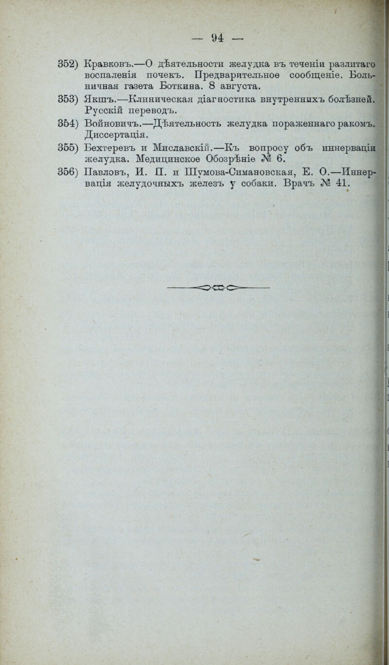 — 94: — 352) Кравковъ.—О деятельности желудка въ теченіи разлытаго воспаленія почекъ. Предварительное сообщеніе. Боль- ничная газета Боткина. 8 августа. 353) Якшъ.—Клиническая діагностика внутреннихъ болѣзней. Русскій перѳводъ. 354) Войновичъ.—Деятельность желудка пораженнаго ракомъ. Диссертація. 355) Бехтерѳвъ и Миславскій.—Къ вопросу объ иннѳрваціи желудка. Медицинское Обозрѣніе № 6. 356) Павловъ, И. П. и Шумова-Симановская, Е. О.—Иннѳр- вація желудочныхъ железъ у собаки. Врачъ № 41.