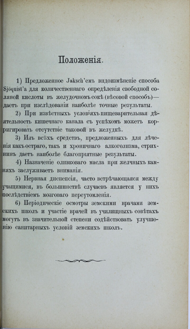 Положенія. 1) Предложенное Лкаск'емъ видоизмѣненіе способа ЭДЦшй'а для количественнаго опредѣленія свободной со- ляной кислоты въ желудочномъ сокѣ (вѣсовой способъ)— даетъ при изслѣдованіи наиболѣе точные результаты. 2) При извѣстныхъ условіяхъ пищеварительная дѣ- ятельность кишечнаго канала съ успѣхомъ можетъ кор- ригировать отсутствіе таковой въ желудкѣ. 3) Изъ всѣхъ средству предложенныхъ для лѣче- ніякакъостраго,такъ и хроничнаго алкоголизма, стрих- нинъ даетъ наиболѣе благопріятные результаты. 4) Назначеніе оливковаго масла при желчныхъ кам- няхъ заслуживаете вниманія. 5) Нервная диспепсія, часто встрѣчающаяся между учащимися, въ болыпинствѣ случаевъ является у нихъ послѣдствіемъ мозговаго переутомленія. 6) Періодическіе осмотры земскими врачами зем- скихъ школъ и участіе врачей въ училищныхъ совѣтахъ могутъ въ значительной степени содѣйствовать улучше- нию санитарныхъ условій земскихъ школъ.