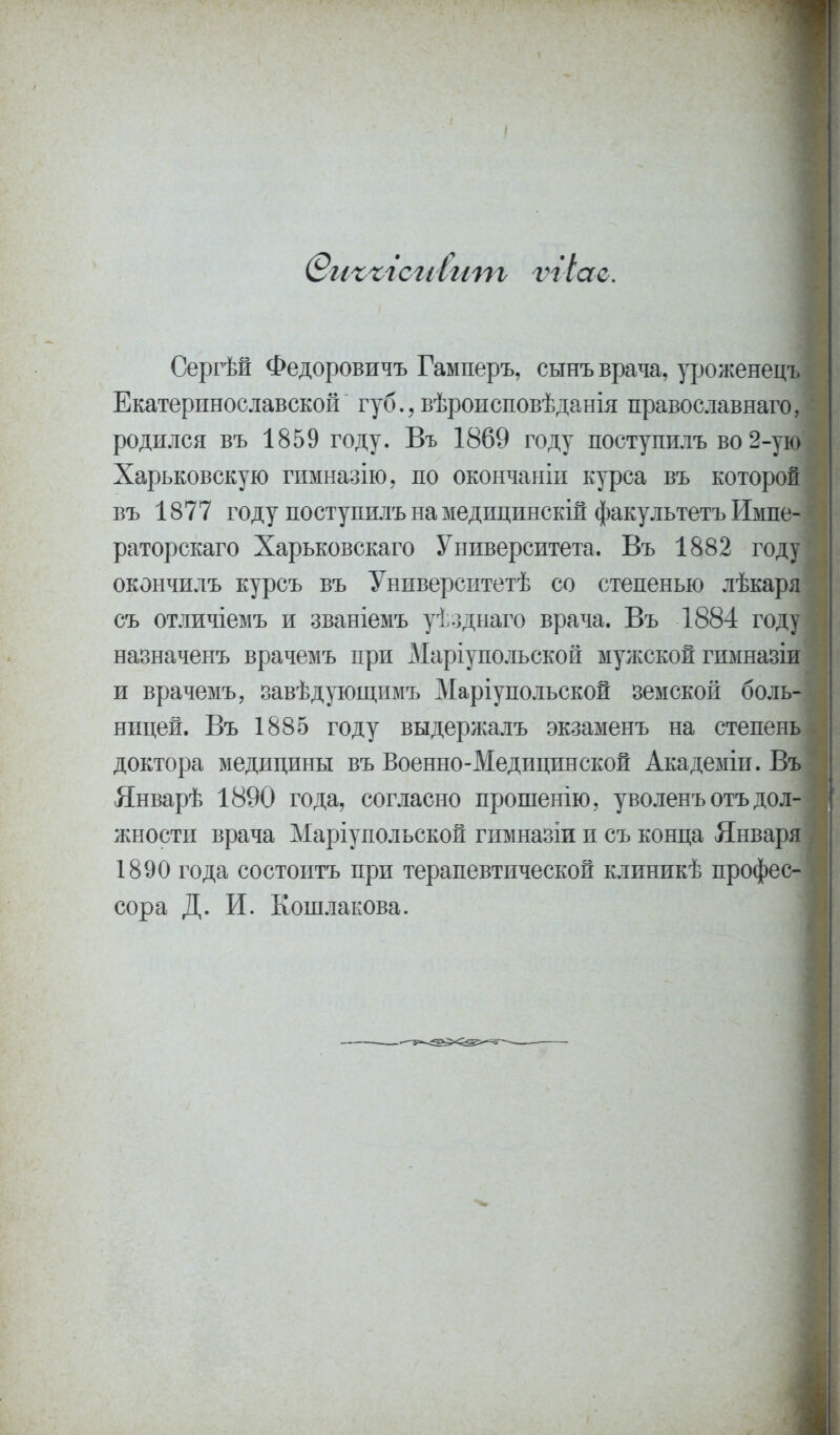 (ВиъъісгіІит ѵгіао. Сергѣй Федоровичъ Гамперъ, сынъ врача, уроженецъ Екатеринославской губ., вѣроисповѣданія православнаго, родился въ 1859 году. Въ 1869 году поступилъ во2-ун> Харьковскую гимназію, по окончаыіи курса въ которой въ 1877 году поступилъ на медицинскій факультетъ Импе- раторскаго Харьковскаго Университета. Въ 1882 году' окончилъ курсъ въ Университетѣ со степенью лѣкаря съ отличіемъ и званіемъ уѣзднаго врача. Въ 1884 году назначенъ врачемъ при Маріупольской мужской гимназіи и врачемъ, завѣдующимъ Маріупольской земской боль- ницей. Въ 1885 году выдержалъ экзаменъ на степень доктора медицины въ Военно-Медицинской Академіи. Въ Январѣ 1890 года, согласно прошенію, уволенъотъ дол- жности врача Маріупольской гимназіи и съ конца Января 1890 года состоитъ при терапевтической клиникѣ профес- сора Д. И. Кошлакова.