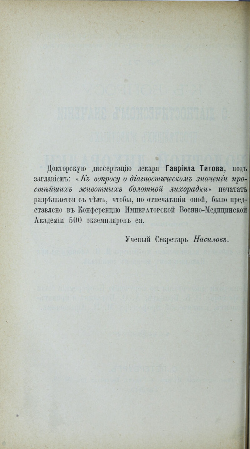 Докторскую диссертацію лекаря Гавріила Титова, подъ заглавіемъ: «Еъ вопросу о дгагтстическомъ значенги про- стѣйшихъ животныхъ болотной лихорадки^ печатать разрѣшается съ тѣмъ^ чтобы, по отпечатаніи оноп^ было пред- ставлено въ Конференцію Императорской Военно-Медпцинской Академіи 500 экземпляровъ ея. Ученый Секретарь Насиловъ.