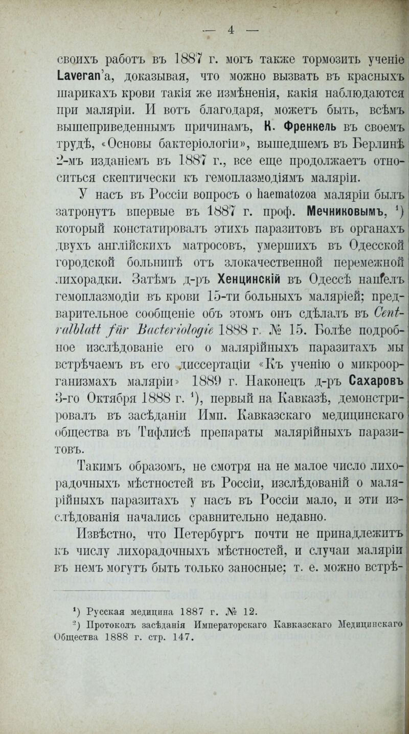 своихъ работъ въ 1887 г. могъ также тормозить ученіе Іаѵегап'а, доказывая, что можно вызвать въ красныхъ шарикахъ крови такія же измѣненія, какія наблюдаются I при малярш. И вотъ благодаря, можетъ быть, всѣмъ вышеприведеннымъ причинамъ, К. Френкель въ своемъ трудѣ, «Основы бактеріологіи)), вышедшемъ въ Берлинѣ| 2- мъ изданіемъ въ 1887 г., все еще продолжаетъ отно- ситься скептически къ гемоплазмодіямъ маляріи. ' У насъ въ Россіи вопросъ о Ьаетаіогоа маляріи былъ затронутъ впервые въ 1887 г. проф. Мечниковымъ, *) | который констатировалъ этихъ паразитовъ въ органахъ двухъ англійскихъ матросовъ, умершихъ въ Одесской городской больнипѣ отъ злокачественной перемежной лихорадки. Затѣмъ д-ръ Хенцинскій въ Одессѣ нап?елъ гемоплазмодіи въ крови 15-ти больныхъ маляріей; пред- варительное сообщеніе объ этомъ онъ сдѣлалъ въ Сепи гаШаЫ /иг Васіеггоіодге 1888 г. № 15. Болѣе подроб- ное изслѣдованіе его о малярійныхъ паразитахъ мы встрѣчаемъ въ его диссертаціи «Къ ученію о микроор- ганизмахъ маляріи» 1889 г. Наконецъ д-ръ Сахаровъ 3- го Октября 1888 г. первый на Кавказѣ, демонстри- ровалъ въ засѣданіи Ими. Кавказскаго медицинскаго общества въ Тифлисѣ препараты малярійныхъ парази- товъ. Такимъ образомъ, не смотря на не малое число лихо- радочныхъ мѣстностей въ Россіи, изслѣдованій о маля- рійныхъ паразитахъ у насъ въ Россіи мало, и эти из- слѣдованія начались сравнительно недавно. Извѣстно, что Петербургъ почти не принадлежитъ къ числу лихорадочныхъ мѣстностей, и случаи маляріи въ немъ могутъ быть только заносные; т. е. можно встрѣ- *) Русская медицина 1887 г. № 12. Протоколъ засѣданія Императорскаго Кавказскаго Медицинскаго Общества 1888 г. стр. 147.