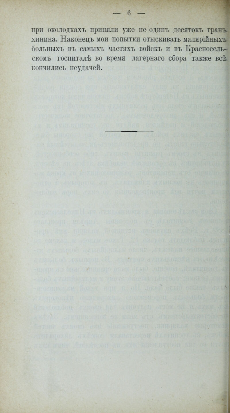 при околодкахъ приняли уже не одпнъ десятокъ грань хпнына. Наконецъ мои попытки отыскивать маляріпныхъ больныхъ въ самыхъ частяхъ вопекъ и въ Красносель- скомъ госпиталѣ во время лагернаго сбора также всѣ кончились неудачей.