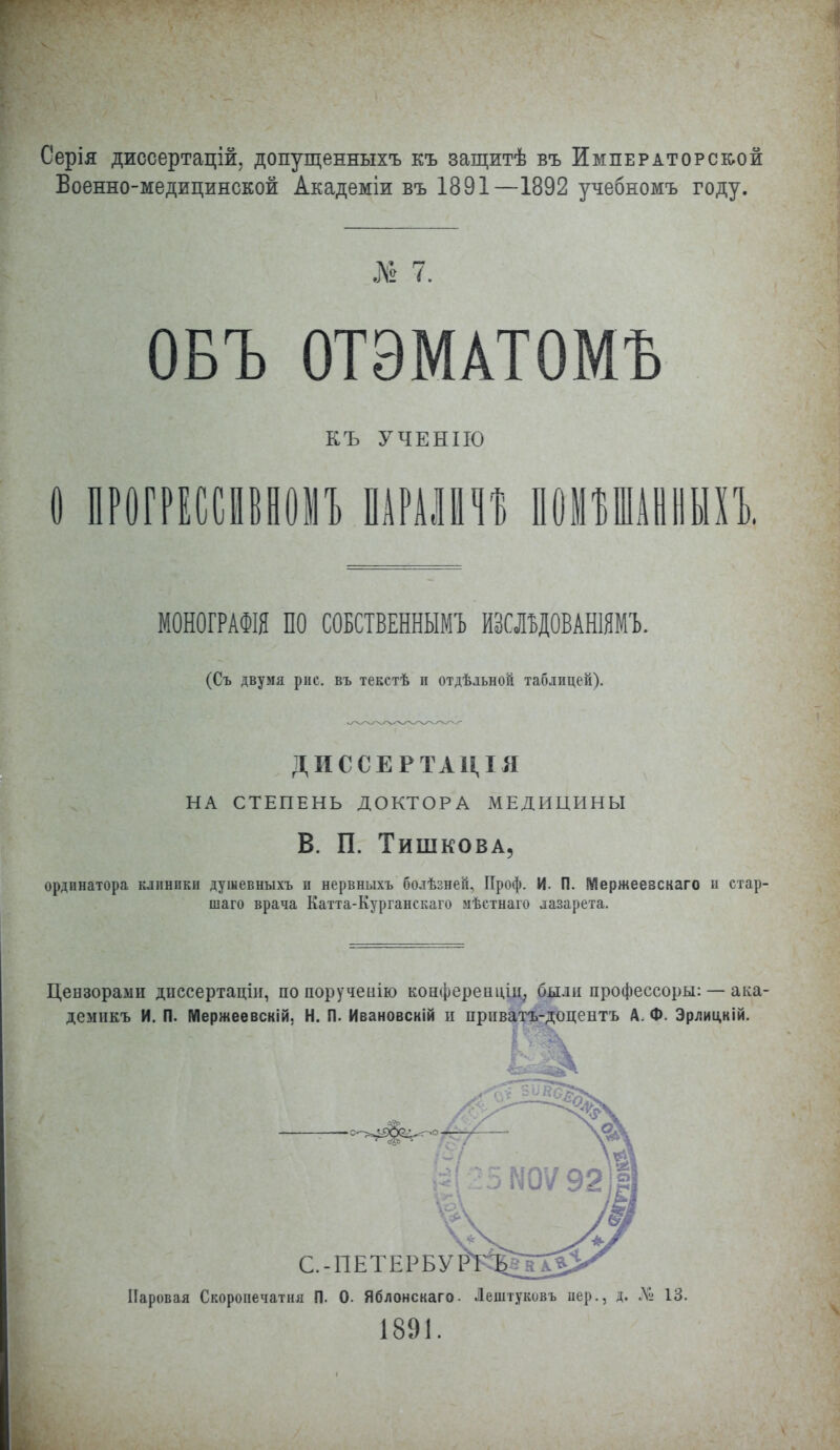 Серія диссертацій. допущенныхъ къ защитѣ въ Императорской Военно-медицинской Академіи въ 1891—1892 учебномъ году. № 7. ОБЪ ОТЭМАТОМЪ КЪ УЧЕНІЮ о прогрессіівномъ ишт помъшанныхъ. МОНОГРАФШ ПО СОБСТВЕННЫМ!) ЖЛЬДОВАНШМ'Ь. (Съ двумя рпс. въ текстѣ п отдѣльной таблицей). ДИССЕРТАЦІЯ НА СТЕПЕНЬ ДОКТОРА МЕДИЦИНЫ В. П. Тишкова, ординатора клпнпкн душевныхъ и нервныхъ болѣзней. Проф. И. П. Мержеевскаго и стар- шаго врача Катта-Курганскаго мѣстнаіо лазарета. Цензорами дпссертаціи, по поручеиію конфереаціл, были профессоры: — ака- демикъ И. П. Мержеевскій. Н. П. Ивановскій и прпватъ-доцеатъ А. Ф. Эрлицкій. Паровая Скороиечатня П. О. Яблонскаго. Лештуковъ вер., д. № 13. 1891.