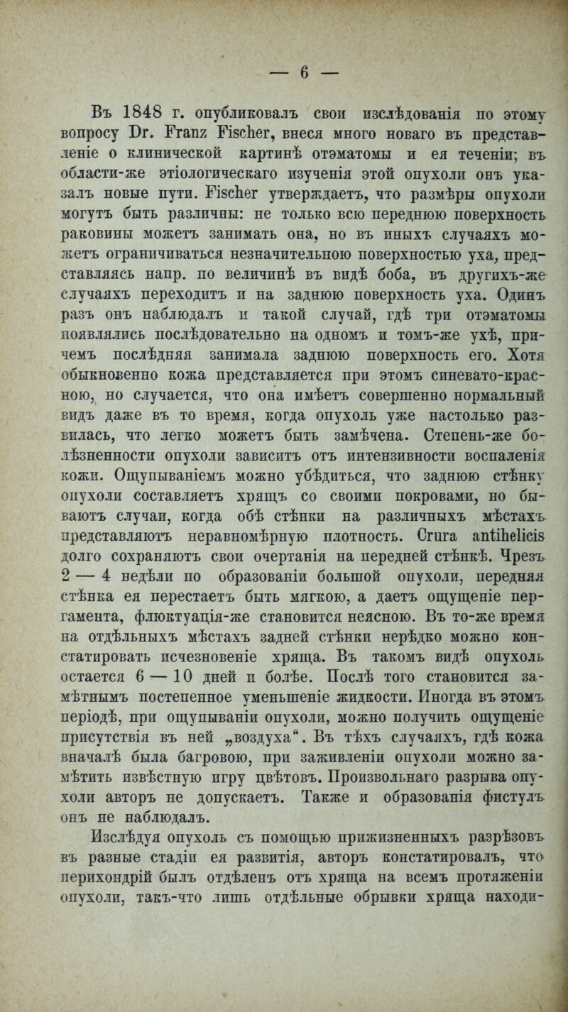 Въ 1848 г. опубликовалъ свои изслѣдованія по этому вопросу Бг. Ггапг МзсЬег, внеся много новаго въ представ- леніе о клинической картинѣ отэматомы и ея теченіи; въ области-же этіологическаго изученія этой опухоли онъ ука- залъ новые пути. ГізсЬег утверждаетъ, что размѣры опухоли могутъ быть различны: не только всю переднюю поверхность раковины можетъ занимать она, но въ иныхъ случаяхъ мо- жетъ ограничиваться незначительною поверхностью уха, пред- ставляясь напр. по величинѣ въ видѣ боба, въ другихъ-же случаяхъ переходитъ и на заднюю поверхность уха. Одинъ разъ онъ наблюдалъ и такой случай, гдѣ три отэматомы появлялись послѣдовательно на одномъ и томъ-же ухѣ, при- чемъ послѣдняя занимала заднюю поверхность его. Хотя обыкновенно кожа представляется при этомъ синевато-крас- ною, но случается, что она имѣетъ совершенно нормальный видъ даже въ то время, когда опухоль уже настолько раз- вилась, что легко можетъ быть замѣчена. Степень-же бо- лѣзненности опухоли зависитъ отъ интензивности воспаленія кожи. Ощупываніемъ можно убѣдиться, что заднюю стѣнку опухоли составляетъ хрящъ со своими покровами, но бы- ваютъ случаи, когда обѣ стѣнки на различныхъ мѣстахъ представляютъ неравномѣрную плотность. Сгига апііЬеІісіз долго сохраняютъ свои очертанія на передней стѣнкѣ. Чрезъ 2 — 4 недѣли по образованіи большой опухоли, передняя стѣнка ея перестаетъ быть мягкою, а даетъ ощущеніе пер- гамента, флюктуація-же становится неясною. Въ то-же время на отдѣльныхъ мѣстахъ задней стѣнки нерѣдко можно кон- статировать исчезновеніе хряща. Въ такомъ видѣ опухоль остается 6 — 10 дней и болѣе. Послѣ того становится за- мѣтнымъ постепенное уменыпеніе жидкости. Иногда въ этомъ періодѣ, при ощупываніи опухоли, можно получить ощущеніе присутствія въ ней „воздуха. Въ тѣхъ случаяхъ, гдѣ кожа вначалѣ была багровою, при заживленіи опухоли можно за- мѣтить извѣстную игру цвѣтовъ. Произвольнаго разрыва опу- холи авторъ не допускаетъ. Также и образованія фистулъ онъ не наблюдалъ. Изслѣдуя опухоль съ помощью прижизненныхъ разрѣзовъ въ разные стадіи ея развитія, авторъ констатировалъ, что перихондрій былъ отдѣленъ отъ хряща на всемъ протяженіи опухоли, такъ-что лишь отдѣльные обрывки хряща находи-