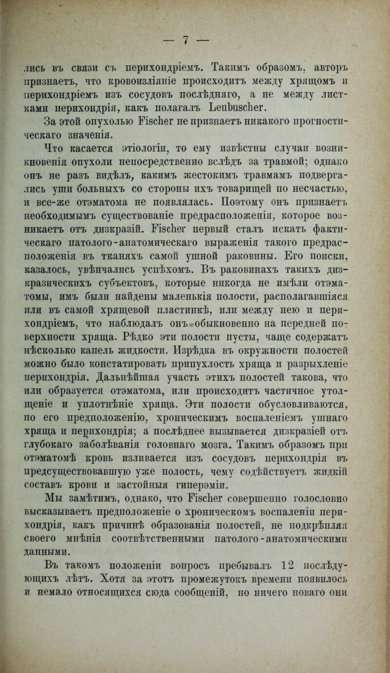 лись въ связи съ перихондріемъ. Такимъ образомъ. авторъ признаетъ, что кровоизліяніе происходить между хрящомъ и перихондріемъ изъ сосудовъ послѣдняго, а не между лист- ками перихондрія, какъ полагалъ ЪеиЬизсЬег. За этой опухолью БізсЬег не признаетъ никакого прогности- ческаго значенія. Что касается этіологіи, то ему извѣстны случаи возни- кновенія опухоли непосредственно вслѣдъ за травмой; однако онъ не разъ видѣлъ, какимъ жестокимъ травмамъ подверга- лись уши больныхъ со стороны ихъ товарищей по несчастью, и все-же отэматома не появлялась. Поэтому онъ признаетъ необходимымъ существованіе предрасположенія, которое воз- никаете отъ дизкразій. БізсЬег первый сталъ искать факти- ческая патолого-анатомическаго выраженія такого предрас- положенія въ тканяхъ самой ушной раковины. Его поиски, казалось, увѣнчались успѣхомъ. Въ раковинахъ такихъ диз- кразическихъ субъектовъ, которые никогда не имѣли отэма- томы, имъ были найдены маленькія полости, располагавшіяся или въ самой хрящевой пластинкѣ, или между нею и пери- хондріемъ, что наблюдалъ онъ . обыкновенно на передней пот верхности хряща. Рѣдко эти полости пусты, чаще содержать нѣсколько капель жидкости. Изрѣдка въ окружности полостей можно было констатировать припухлость хряща и разрыхленіе перихондрія. Дальнѣйшая участь этихъ полостей такова, что или образуется отэматома, или происходить частичное утол- щеніе и уплотнѣніе хряща. Эти полости обусловливаются, по его предположенію, хроническимъ воспаленіемъ ушнаго хряща и перихондрія; а послѣднее вызывается дизкразіей отъ глубокаго заболѣванія головнаго мозга. Такимъ образомъ при отэматомѣ кровь изливается изъ сосудовъ перихондрія въ предсуществовавшую уже полость, чему содѣйствуетъ жидкій составь крови и застойныя гиперэміи. Мы замѣтимъ, однако, что ЕЧзсиег совершенно голословно высказываетъ предположеніе о хроническомъ воспаленіи пери- хондрія, какъ причинѣ образованія полостей, не иодкрѣпляя своего мнѣнія соотвѣтственными патолого-анатомическими данными. Въ такомъ положеніи вопросъ пребывалъ 12 иослѣду- ющихъ лѣтъ. Хотя за этотъ промежутокъ времени появилось и немало относящихся сюда сообщеній, но ничего новаго они