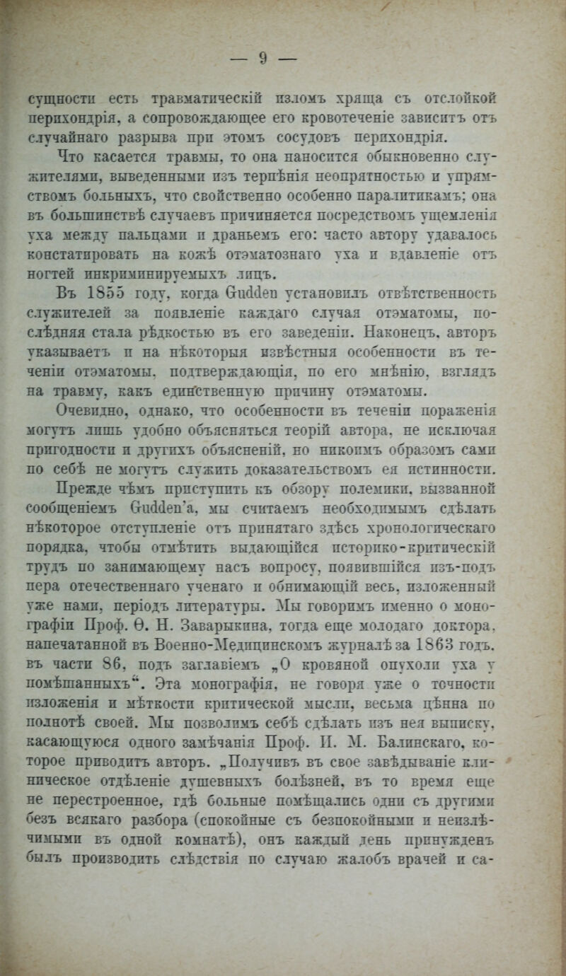 сущности есть травматпческій пзломъ хряща съ отслойкой перпхондрія, а сопровождающее его кровотеченіе зависитъ отъ случайнаго разрыва прп этомъ сосудовъ перпхондрія. Что касается травмы, то она наносится обыкновенно слу- жителями, выведенными пзъ терпѣнія неопрятностью и упрям- ствомъ больныхъ, что свойственно особенно паралптпкамъ; она въ болыппнствѣ случаевъ причиняется посредством!» ущемленія уха между пальцамп и драньемъ его: часто автору удавалось констатировать на кожѣ отэматознаго уха и вдавленіе отъ ногтей инкриминируемых!» лпцъ. Въ 1855 году, когда (хшНел установить отвѣтственность служителей за появленіе каждаго случая отэматомы, по- слѣдняя стала рѣдкостью въ его заведеніи. Наконецъ. авторъ указываетъ и на нѣкоторыя пзвѣстныя особенности въ те- ченіп отэматомы. подтверждающая, по его мнѣнію. взглядъ на травму, какъ единственную причину отэматомы. Очевидно, однако, что особенности въ течеаіп пораженія могутъ лишь удобно объясняться теоріп автора, не исключая пригодности и другпхъ объяснены, ео нпкопмъ образомъ сами по себѣ не могутъ служить доказателъствомъ ея истинности. Прежде чѣмъ приступить къ обзору полемики, вызванной сообщеніемъ СтшМеп'а. мы счнтаемъ необходпмымъ сдѣлать нѣкоторое отступленіе отъ прпнятаго здѣсь хронологпческаго порядка, чтобы отмѣтпть выдающіпся петорпко-критпческіп трудъ по занимающему насъ вопросу, появпвшійся пзъ-подъ пера отечественнаго ученаго и обнпмающій весь, изложенный уже нами, періодъ литературы. Мы говорпмъ именно о моно- графии Проф. Ѳ. Н. Заварыкпна, тогда еще молодаго доктора, напечатанной въ Военно-Медпцпнскомъ журналѣза 1563 годъ. въ части 86, подъ заглавіемъ „О кровяной опѵхолп уха у помѣшанныхъ. Эта монографія, не говоря уже о точности изложенія и мѣткостп критической мысли, весьма цѣнна по полнотѣ своей. Мы позволпмъ себѣ сдѣлать пзъ нея выписку, касающуюся одного замѣчанія Проф. II. М. Балпнскаго. ко- торое приводптъ авторъ. „Получпвъ въ свое завѣдываніе кли- ническое отдѣленіе душевныхъ болѣзней, въ то время еще не перестроенное, гдѣ больные помѣщалпсь одни съ другими безъ всякаго разбора (спокойные съ безпокойнымп и непзлѣ- чимыми въ одной комнатѣ), онъ каждый день прпнужденъ былъ производить слѣдстзія по случаю жалобъ врачей и са-