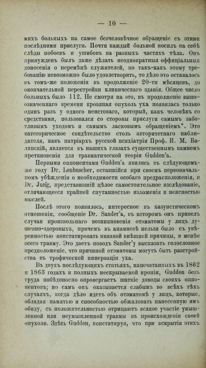 михъ больныхъ на самое безчеловѣчное обращеніе съ этимп послѣдними прислуги. Почти каждый больной носилъ на себѣ слѣды побоевъ и ушибовъ на разныхъ частяхъ тѣла. Онъ принужденъ былъ даже дѣлать неоднократныя оффиціальныя донесенія о перемѣнѣ служителей, но такъ-какъ этому тре- бованію невозможно было удовлетворить, то дѣло это оставалось въ томъ-же положеніи въ продолженіе 20-ти мѣсяцевъ, до окончательной перестройки клиническаго зданія. Общее число больныхъ было 112. Не смотря на это, въ продолженіе выше- означеннаго времени кровяная опухоль уха появилась только одинъ разъ у одного неистоваго, который, какъ человѣкъ со средствами, пользовался со стороны прислуги самымъ забо- тливымъ уходомъ и самымъ ласковымъ обращеніемъ. Это категорическое свидетельство столь авторитетнаго наблю- дателя, какъ патріархъ русской психіатріи Проф. И. М. Ба- лпнскій, является въ нашихъ глазахъ существеннымъ камнемъ преткновенія для травматической теоріи СгшМеп'а. Первыми оппонентами СИкЫеп'а явились въ слѣдующемъ- же году Бг. ЪѳиЪизспег, оставшійся при своемъ первоначаль- номъ убѣжденіи о необходимости особаго предрасположенія, и І)г. «Гші§*, представившій цѣлое самостоятельное изслѣдованіе. отличающееся крайней спутанностью изложенія и неясностью мыслей. Послѣ этого появилось, интересное въ казуистическомъ отношеніи, сообщеніе Бг. 8аш1ег'а, въ которомъ онъ привелъ случаи произвольная возникновенія отэматомы у лицъ ду- шевно-здоровыхъ, причемъ въ анамнезѣ нельзя было съ увѣ- ренностью констатировать никакой внѣшней причины, и менѣе всего травму. Это даетъ поводъ Вапйег'у высказать голословное предположеніе, что причиной отэматомы могутъ быть разстрой- ства въ трофической иннерваціи уха. Въ двухъ послѣдующихъ статьяхъ, напечатанныхъ въ 1862 и 1863 годахъ и полныхъ нескрываемой ироніи, Сгискіѳп безъ труда побѣдоносно опровергаетъ шаткіе доводы своихъ оппо- нентовъ; но самъ онъ оказывается слабымъ во всѣхъ тѣхъ случаяхъ, когда дѣло идетъ объ отэматомѣ у лицъ, которые, обладая памятью и способностью обжаловать нанесенную имъ обиду, съ положительностью отрицаютъ всякое участіе умыш- ленной или неумышленной травмы въ происхожденіи своей опухоли. Здѣсь (іѳп, констатируя, что при вскрытіи этихъ