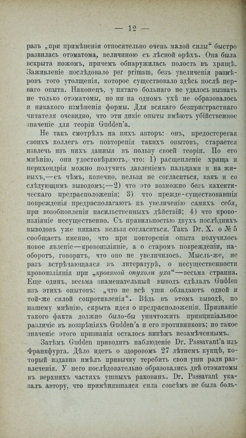 разъ „при примѣненіи относительно очень малой силы быстро развилась отэматома, величиною съ лѣсной орѣхъ. Она была вскрыта ножомъ, причемъ обнаружилась полость въ хрящѣ. Заживленіе послѣдовало рег ргіташ, безъ увеличенія размѣ- ровъ того утолщенія, которое существовало здѣсь послѣ пер- ваго опыта. Наконецъ. у пятаго больнаго не удалось вызвать не только отэматомы, но ни на одномъ ухѣ не образовалось и никакого измѣненія формы. Для всякаго безпристрастнаго читателя очевидно, что эти дикіе опыты имѣютъ убійственное значеніе для теоріи СКкЫеп'а. Не такъ смотрѣлъ на нихъ авторъ: онъ. предостерегая своихъ коллегъ отъ повторенія такихъ опытовъ, старается извлечь изъ нихъ данныя въ пользу своей теоріи. По его мнѣнію, они удостовѣряютъ, что: 1) расщепленіе хряща и перихондрія можно получить давленіемъ пальцами и на жи- выхъ,—съ чѣмъ, конечно, нельзя не согласиться, какъ и со €лѣдугощимъ выводомъ; — 2) что это возможно безъ кахекти- ческаго предрасположенія; 3) что прежде-существовавшія поврежденія предрасполагаютъ къ увеличенію самихъ себя, при возобновленіи насильстЕенныхъ дѣйствій; 4) что крово- изліяніе несущественно. Съ правильностью двухъ послѣднихъ выводовъ уже никакъ нельзя согласиться. Такъ Бг. X. о ЛЧз 5 сообщаетъ именно, что при повтореніи опыта получилось новое явленіе—кровоизліяніе, а о старомъ поврежденіи, на- оборотъ; говоритъ, что оно не увеличилось. Мысль-же, не разъ встрѣчающаяся въ литературѣ, о несущественности кровоизліянія при „кровяной опухоли уха—весьма странна. Еще одинъ, весьма знаменательный выводъ сдѣлалъ (тшМеп изъ этихъ опытовъ: „что не всѣ уши обладаютъ одной и той-же силой сопротивленія. Вѣдь въ этомъ выводѣ, по нашему мнѣнію, скрыта идея о предрасположеніи. Признаніе такого факта должно было-бы уничтожить принципіальное различіе въ воззрѣніяхъ СгисМеп'а и его противниковъ; но такое значеніе этого признанія осталось никѣмъ незамѣченнымъ. Затѣмъ (хисісіеп приводитъ наблюденіе Бг. Раззаѵап^а изъ Франкфурта. Дѣло идетъ о здоровомъ 27 лѣтнемъ купцѣ, ко- торый издавна имѣлъ привычку теребить своп уши ради раз- влеченія. У него послѣдовательно образовались двѣ отэматомы въ верхнихъ частяхъ ушныхъ раковинъ. Бг. Раззаѵапі; ука- .залъ автору, что примѣнявшаяся сила совсѣмъ не была боль-