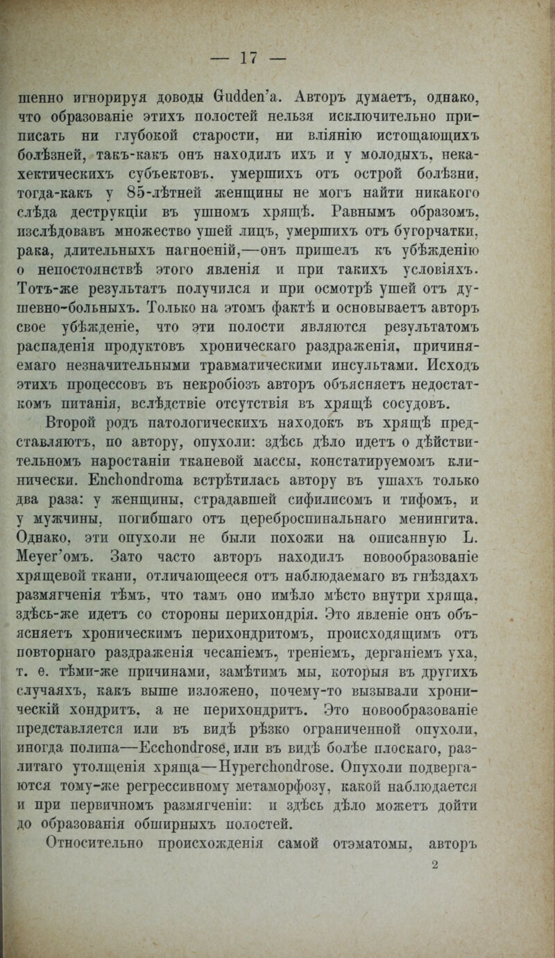 шенно игнорируя доводы О-шЫеп'а. Авторъ думаетъ, однако, что образованіе этихъ полостей нельзя исключительно при- писать ни глубокой старости, ни вліянію истощающихъ болѣзней, такъ-какъ онъ находилъ ихъ и у молодыхъ. нека- хектическихъ субъектовъ. умершихъ отъ острой болѣзни, тогда-какъ у 85-лѣтней женщины не могъ найти никакого слѣда деструкціи въ ушномъ хрящѣ. Равнымъ образомъ, изслѣдовавъ множество ушей лицъ, умершихъ отъ бугорчатки, рака, длительныхъ нагноеній,—онъ пришелъ къ убѣжденію о непостоянствѣ этого явленія и при такихъ условіяхъ. Тотъ-же результатъ получился и при осмотрѣ ушей отъ ду- шевно-больныхъ. Только на этомъ фактѣ и основываетъ авторъ свое убѣжденіе, что эти полости являются результатомъ распаденія продуктовъ хроническаго раздраженія, причиня- емаго незначительными травматическими инсультами. Исходъ этихъ процессовъ въ некробіозъ авторъ объясняетъ недостат- комъ питанія, вслѣдствіе отсутствія въ хрящѣ сосудовъ. Второй родъ патологическихъ находокъ въ хрящѣ пред- ставляютъ, по автору, опухоли: здѣсь дѣло идетъ о дѣйстви- тельномъ наростаніи тканевой массы, констатируемомъ кли- нически. ЕпсЬопагоша встрѣтилась автору въ ушахъ только два раза: у женщины, страдавшей сифилисомъ и тифомъ, и у мужчины, погибшаго отъ цереброспинальнаго менингита. Однако, эти опухоли не были похожи на описанную Ъ. Меуег'омъ. Зато часто авторъ находилъ новообразованіе хрящевой ткани, отличающееся отъ наблюдаемаго въ гнѣздахъ размягченія тѣмъ, что тамъ оно имѣло мѣсто внутри хряща, здѣсь-же идетъ со стороны перихондрія. Это явленіе онъ объ- ясняетъ хроническимъ перихондритомъ, происходящимъ отъ повторнаго раздраженія чесаніемъ, треніемъ, дерганіемъ уха, т. е. тѣми-же причинами, замѣтимъ мы, которыя въ другихъ случаяхъ, какъ выше изложено, почему-то вызывали хрони- ческий хондритъ, а не перихондритъ. Это новообразованіе представляется или въ видѣ рѣзко ограниченной опухоли, иногда полипа—Есспош1го8е, или въ видѣ болѣе плоскаго, раз- литаго утолщенія хряща—Нурегспош1го8е. Опухоли подверга- ются тому-же регрессивному метаморфозу, какой наблюдается и при первичномъ размягченіи: и здѣсь дѣло можетъ дойти до образованія обширныхъ полостей. Относительно происхожденія самой отэматомы, авторъ \ 2