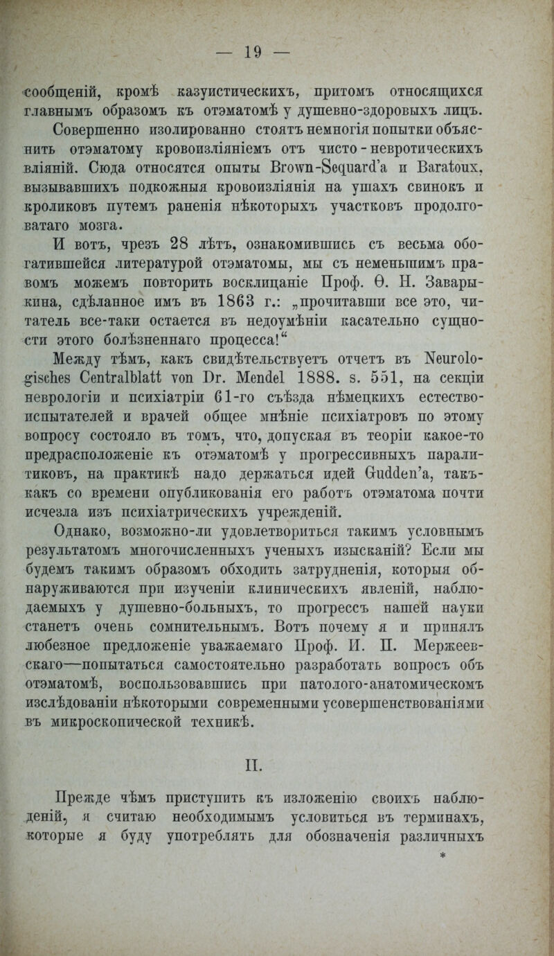 сообщеній, кромѣ казуистическихъ, притомъ относящихся главнымъ образомъ къ отэматомѣ у душевно-здоровыхъ лицъ. Совершенно изолированно стоятъ немногія попытки объяс- нить отэматому кровоизліяніемъ отъ чисто - невротическихъ вліяній. Сюда относятся опыты Вго\ѵп-8едиагсГа и Вагаіоих, вызывавшихъ подкожныя кровоизліянія на ушахъ свиновъ и кроликовъ путемъ раненія нѣкоторыхъ участковъ продолго- ватаго мозга. И вотъ, чрезъ 28 лѣтъ, ознакомившись съ весьма обо- гатившейся литературой отэматомы, мы съ неменыпимъ пра- вомъ можемъ повторить восклицаніе Проф. Ѳ. Н. Завары- кина, сдѣланное имъ въ 1863 г.: „прочитавши все это, чи- татель все-таки остается въ недоумѣніи касательно сущно- сти этого болѣзненнаго процесса! Между тѣмъ, какъ свидѣтельствуетъ отчетъ въ ІМеигоІо- #І8сЪе8 СепігаІЫаіі ѵоп І)г. Мепсіеі 1888. з. 551, на секціи неврологіи и психіатріи 61-го съѣзда нѣмецкихъ естество- испытателей и врачей общее мнѣніе психіатровъ по этому вопросу состояло въ томъ, что, допуская въ теоріи какое-то предрасположеніе къ отэматомѣ у прогрессивныхъ парали- тиковъ, на практикѣ надо держаться идей СгшЫеп'а, такъ- какъ со времени опубликованія его работъ отэматома почти исчезла изъ психіатрическихъ учреждены. Однако, возможно-ли удовлетвориться такимъ условнымъ результатомъ многочисленныхъ ученыхъ изысканій? Если мы будемъ такимъ образомъ обходить затрудненія, которыя об- наруживаются при изученіи клиническихъ явленій, наблю- даемыхъ у душевно-больныхъ, то прогрессъ нашей науки станетъ очень сомнительнымъ. Вотъ почему я и принялъ любезное предложеніе уважаемаго Проф. И. П. Мержеев- скаго—попытаться самостоятельно разработать вопросъ объ отэматомѣ, воспользовавшись при патолого-анатомическомъ изслѣдованіи нѣкоторыми современными усовершенствованіями въ микроскопической техникѣ. ЕЁ, Прежде чѣмъ приступить къ изложенію своихъ наблю- деній, я считаю необходимымъ условиться въ терминахъ, которые я буду употреблять для обозначенія различныхъ *