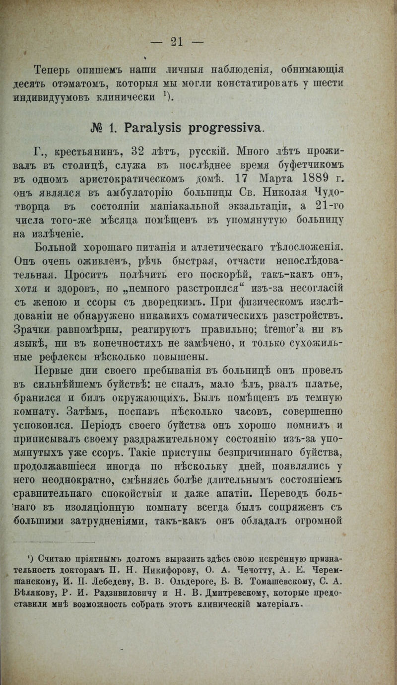 Теперь опишемъ наши личныя наблюденія, обнимающія десять отэматомъ, которыя мы могли констатировать у шести индивидуумовъ клинически *). № 1. Рагаіузіз рго^геззіѵа. Г., крестьянину 32 лѣтъ, русскій. Много лѣтъ прожи- валъ въ столицѣ, служа въ послѣднее время буфетчикомъ въ одномъ аристократическомъ домѣ. 17 Марта 1889 г. онъ являлся въ амбулаторію больницы Св. Николая Чудо- творца въ состояніи маніакальной экзальтаціи, а 21-го числа того-же мѣсяца помѣщенъ въ упомянутую больницу на излѣченіе. Больной хорошаго питанія и атлетическаго тѣлосложенія. Онъ очень оживленъ, рѣчь быстрая, отчасти непослѣдова- тельная. Проситъ полѣчить его поскорѣй, такъ-какъ онъ, хотя и здоровъ, но „немного разстроился изъ-за несогласій съ женою и ссоры съ дворецкимъ. При физическомъ изслѣ- дованіи не обнаружено никакихъ соматическихъ разстройствъ. Зрачки равномѣрны. реагируютъ правильно; ігетог'а ни въ языкѣ, ни въ конечностяхъ не замѣчено, и только сухожиль- ные рефлексы нѣсколько повышены. Первые дни своего пребыванія въ больницѣ онъ провелъ въ сильнѣйшемъ буйствѣ: не спалъ, мало ѣлъ, рвалъ платье, бранился и билъ окружающихъ. Былъ помѣщенъ въ темную комнату. Затѣмъ, поспавъ нѣсколько часовъ, совершенно успокоился. Періодъ своего буйства онъ хорошо помнилъ и приписывалъ своему раздражительному состоянію изъ-за упо- мянутыхъ уже ссоръ. Такіе приступы безпричиннаго буйства, продолжавшіеся иногда по нѣскольку дней, появлялись у него неоднократно, смѣняясь болѣе длительнымъ состояніемъ сравнительная спокойствія и даже апатіи. Переводъ боль- наго въ изоляціонную комнату всегда былъ сопряженъ съ большими затрудненіями, такъ-какъ онъ обладалъ огромной *) Считаю пріятнымъ долгомъ выразить здѣсь свою искренную призна- тельность докторамъ П. Н. Никифорову, О. А. Чечотту, А. Е. Черем- шанскому, И. П. Лебедеву, В. В. Ольдероге, Б. В. Томашевскому, С. А. Бѣлякову, Р. И. Радзивиловичу и Н. В. Дмитревскому, которые предо- ставили мнѣ возможность собрать этотъ клиническій матеріалъ.