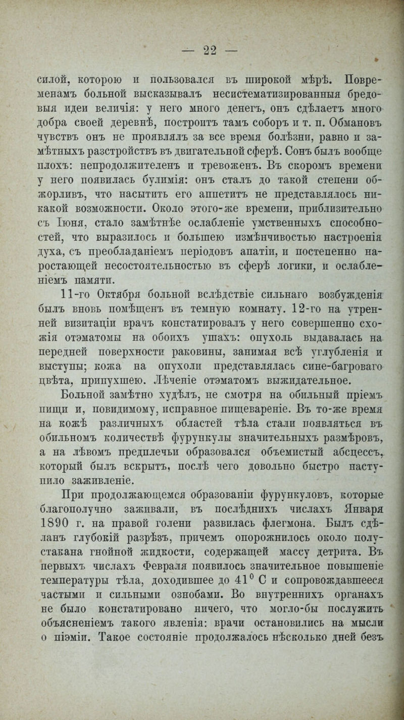 силой, которою п пользовался въ широкой мѣрѣ. Повре- менамъ больной высказывалъ несистематизированныя бредо- выя идеи величія: у него много денегъ, онъ сдѣлаетъ много добра своей деревнѣ, построитъ тамъ соборъ и т. п. Обмановъ чувствъ онъ не проявлялъ за все время болѣзни, равно и за- мѣтныхъ разстройствъ въ двигательной сферѣ. Сонъ былъ вообще плохъ: непродолжителенъ и тревоженъ. Въ скоромъ времени у него появилась булимія: онъ сталъ до такой степени об- жорливъ, что насытить его аппетитъ не представлялось ни- какой возможности. Около этого-же времени, приблизительно съ Іюня, стало замѣтнѣе ослабленіе умственныхъ способно- стей, что выразилось и большею измѣнчивостыо настроенія духа, съ преобладаніемъ періодовъ апатіи, и постепенно на- ростающей несостоятельностью въ сферѣ логики, и ослабле- ніемъ памяти. 11-го Октября больной вслѣдствіе сильнаго возбужденія былъ вновь помѣщенъ въ темную комнату. 12-го на утрен- ней визитаціи врачъ констатировалъ у него совершенно схо- жая отэматомы на обоихъ ушахъ: опухоль выдавалась на передней поверхности раковины, занимая всѣ углубленія и выступы; кожа на опухоли представлялась сине-багроваго цвѣта, припухшею. Лѣченіе отэматомъ выжидательное. Больной замѣтно худѣлъ, не смотря на обильный пріемъ пищи и, повидимому, исправное пищевареніе. Въ то-же время на кожѣ различныхъ областей тѣла стали появляться въ обильномъ количествѣ фурункулы значительныхъ размѣровъ, а на лѣвомъ предплечьи образовался объемистый абсцессъ, который былъ вскрытъ, послѣ чего довольно быстро насту- пило заживленіе. При продолжающемся образованіи фурункуловъ, которые благополучно заживали, въ послѣднихъ числахъ Января 1890 г. на правой голени развилась флегмона. Былъ сдѣ- ланъ глубокій разрѣзъ, причемъ опорожнилось около полу- стакана гнойной жидкости, содержащей массу детрита. Въ первыхъ числахъ Февраля появилось значительное повышеніе температуры тѣла, доходившее до 41° С и сопровождавшееся частыми и сильными ознобами. Во внутреннихъ органахъ не было констатировано ничего, что могло-бы послужить объясненіемъ такого явленія: врачи остановились на мысли о піэміи. Такое состояпіе продолжалось нѣсколько дней безъ