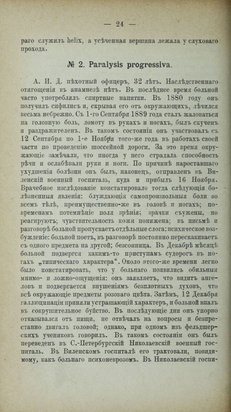 раго служилъ Ііеііх. а усѣченная вершина лежала у сдуховаго прохода. № 2. Рагаіузіз рго§:ге5$іѵа. А. И. Д. пѣхотнып офпцеръ. 32 лѣтъ. Наслѣдственнаго отягощенія въ анамнезѣ нѣтъ. Въ послѣднее время больной часто употреблялъ спиртные напитай. Въ 1880 году онъ получилъ сифились п. скрывая его отъ окружающихъ, лѣчплся весьма небрежно. Съ 1-го Сентября 1889 года сталъ жаловаться на головную боль, ломоту въ рукахъ п ногахъ. былъ скученъ и раздражителенъ. Въ такомъ состояніи онъ участвовалъ съ 12 Сентября по 1-е Ноября того-же года въ работахъ своей части по проведенію шоссейной дороги. За это время окру- жающее замѣчалп. что иногда у него страдала способность рѣчп и ослабѣвали руки и ноги. По прпчинѣ нароставшаго ухудшенія болѣзни онъ былъ. наконецъ. отправленъ въ Вн- ленскіп военный госпиталь, куда и прибыль 16 Ноября. Врачебное пзслѣдованіе констатировало тогда слѣдующія бо- лѣзненныя явленія: блуждающія самопропзвольныя боли во всемъ тѣлѣ. препмущественно-же въ головѣ и ногахъ; по- временамъ потемпѣніе поля зрѣнія: зрачки съужены. но реагируютъ; чувствительность кожи понижена; въ ппсьмѣ и разговорѣ больной пропускаетъотдѣльные слога; психическое воз- бужіеніе: больной поетъ. въ разговорѣ постоянно перескакпваетъ съ одного предмета на другой; безсоннпца. Въ Декабрѣ мѣсяцѣ больной подвергся какимъ-то прпступамъ судорогъ въ но- гахъ „типпческаго характераи. Около этого-же времени легко было констатировать, что у больнаго появились обпльныя мнимо- и ложно-ощущенія: онъ заявляетъ, что впдитъ анге- ловъ и подвергается внушеніямъ безплотныхъ духовъ. что всѣ окружающіе предметы розовато цвѣта. Затѣмъ. 12 Декабря галлюцпнаціи приняли устрашающій характеръ. и больной впалъ въ сокрушительное буйство. Въ послѣдующіе дни онъ упорно отказывался отъ ппщи. не отвѣчалъ на вопросы и безпре- станно двпгалъ головой; однако, при одномъ изъ фельдшер- скихъ учениковъ говорилъ. Въ такомъ состояніп онъ былъ переведенъ въ С.-Петербургски! Нпколаевскій военный гос- питаль. Въ Виленскомъ госппталѣ его трактовали, невиди- мому, какъ больнаго психоневрозомъ. Въ Нпколаевскій госпи-