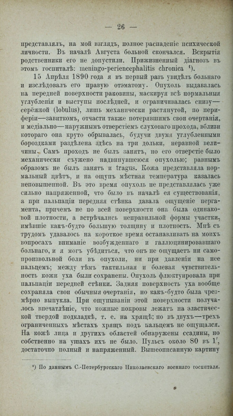 представлялъ, на мой взглядъ, полное раснаденіе психической личности. Въ началѣ Августа больной скончался. Вскрытія родственники его не допустили. Прижизненный діагнозъ въ этомъ госпиталѣ: тепіп^о-регіепсерЬаІШв спгопіеа !). 15 Апрѣля 1890 года я въ первый разъ увидѣлъ больнаго и изслѣдовалъ его правую отэматому. Опухоль выдавалась на передней поверхности раковины, маскируя всѣ нормальный углубленія и выступы послѣдней, и ограничивалась снизу— серёжкой (ІоЪиІиз), лишь механически растянутой, по пери- ферии—завиткомъ, отчасти также потерявшимъ свои очертанія. и медіально—наружнымъ отверстіемъ слуховаго прохода, вблизи котораго она круто обрывалась, будучи двумя углубленными бороздками раздѣлена здѣсь на три дольки, неравной вели- чины. Самъ проходъ не былъ занятъ, но его отверстіе было механически съужено надвинувшеюся опухолью; равнымъ образомъ не былъ занятъ и іга§чі8. Кожа представляла нор- мальный цвѣтъ, и на ощупъ мѣстная температура казалась неповышенной. Въ это время опухоль не представлялась уже сильно напряженной, что было въ началѣ ея существованія, а при пальпаціи передняя стѣнка давала ощущеніе перга- мента, прпчемъ не по всей поверхности она была одинако- вой плотности, а встрѣчались неправильной формы участки, имѣвшіе какъ-будто большую толщину и плотность. Мнѣ съ трудомъ удавалось на короткое время останавливать на моихъ вопросахъ вниманіе возбужденнаго и галлюцинировавшаго больнаго, и я могъ убѣдитьея, что онъ не ощущаетъ ни само- произвольной боли въ опухоли, ни при давленіи на нее пальцемъ; между тѣмъ тактильная и болевая чувствитель- ность кожи уха были сохранены. Опухоль флюктуировала при пальпаціи передней стѣнки. Задняя поверхность уха вообще сохраняла свои обычныя очертанія, но какъ-будто была чрез- мѣрно выпукла. При ощупываніи этой поверхности получа- лось впечатлѣніе, что кожные покровы лежатъ на эластичес- кой твердой подкладкѣ, т. е. на хрящѣ; но въ двухъ—трехъ ограниченныхъ мѣстахъ хрящъ подъ пальцемъ не ощущался. На кожѣ лпца и другихъ областей обнаружены ссадины, но собственно на угаахъ ихъ не было. Пульсъ около 80 въ 1', достаточно полный и напряженный. Вышеописанную картину ') По даннымъ С-Петербургскаго Нііколаевскаго военнаго госпиталя. Ф