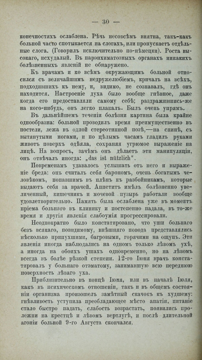 конечностяхъ ослаблена. Рѣчь несовсѣмъ внятна, такъ-какъ больной часто спотыкается на слогахъ, или пропускаетъ отдель- ные слога. (Говорилъ исключительно по-нѣмецки). Роста вы- сокаго, исхудалый. Въ парэнхиматозныхъ органахъ никакихъ болѣзненныхъ явленій не обнаружено. Къ врачамъ и ко всѣмъ окружающимъ больной отно- сился съ величайшимъ недружелюбіемъ, кричалъ на всѣхъ, нодходившихъ къ нему, и, видимо, не сознавалъ, гдѣ онъ находится. Настроеніе духа было вообще гнѣвное, даже когда его предоставляли самому себѣ; раздражившись-же на кого-нибудь, онъ легко плакалъ. Былъ очень упрямъ. Въ дальнѣйшемъ теченіи болѣзни картина была крайне однообразна: больной проводилъ время преимущественно въ постели, лежа въ одной стереотипной позѣ,—на спинѣ, съ вытянутыми ногами, и по цѣлымъ часамъ гладилъ руками животъ поверхъ одѣяла, сохраняя угрюмое выраженіе на лицѣ. На вопросъ, зачѣмъ онъ дѣлаетъ эти манипуляціи, онъ отвѣчалъ иногда: „<1а8 ізі пйЫісп. Повременамъ удавалось услышать отъ него и выраже- ніе бреда: онъ считалъ себя барономъ, очень богатымъ че- ловѣкомъ, попавшимъ въ плѣнъ къ разбойникамъ, которые выдаютъ себя за врачей. Аппетитъ имѣлъ болѣзненно уве- личенный, кишечникъ и мочевой пузырь работали вообще удовлетворительно. Память была ослаблена уже въ моментъ пріема больнаго въ клинику и постепенно падала, въ то-же время и другія явленія слабоумія прогрессировали. Неоднократно было констатировано, что уши больнаго безъ всякаго, повидимому, внѣшняго повода представлялись нѣсколько припухшими, багровыми, горячими на ощупъ. Эти явленія иногда наблюдались на одномъ только лѣвомъ ухѣ, а иногда на обоихъ ушахъ одновременно, но на лѣвомъ всегда въ болѣе рѣзкой степени. 12-го Іюня врачъ конста- тировалъ у больнаго отэматому, занимавшую всю переднюю поверхность лѣваго уха. Приблизительно въ концѣ Іюня, или въ началѣ Іюля, какъ въ психическомъ отношеніи, такъ и въ общемъ состоя- ніи организма произошелъ замѣтный скачокъ къ худшему: гнѣвливость уступила преобладающее мѣсто апатіи, питаніе стало быстро падать, слабость возрастать, появились про- лежни на крестцѣ и лѣвомъ вертлугѣ, и послѣ длительной агоніи больной 9-го Августа скончался.