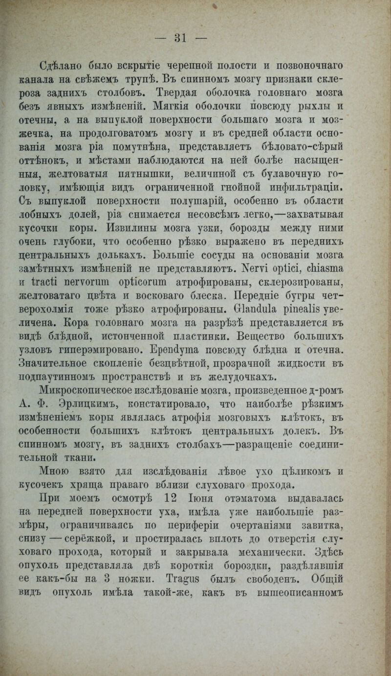 Сдѣлано было вскрытіе черепной полости и позвоночнаго канала на свѣжемъ трупѣ. Въ спинномъ мозгу признаки скле- роза заднихъ столбовъ. Твердая оболочка головнаго мозга безъ явныхъ измѣненій. Мягкія оболочки повсюду рыхлы и отечны, а на выпуклой поверхности болыпаго мозга и моз- жечка, на продолговатомъ мозгу и въ средней области осно- ванія мозга ріа помутнѣна, представляетъ бѣловато-сѣрый оттѣнокъ, и мѣстами наблюдаются на ней болѣе насыщея- ныя, желтоватыя пятнышки, величиной съ булавочную го- ловку, имѣющія видъ ограниченной гнойной инфильтраціи. Съ выпуклой поверхности полушарій, особенно въ области лобныхъ долей, ріа снимается несовсѣмъ легко,—захватывая кусочки коры. Извилины мозга узки, борозды между ними очень глубоки, что особенно рѣзко выражено въ переднихъ центральныхъ долькахъ. Болыпіе сосуды на основаніи мозга замѣтныхъ измѣненій не представляютъ. №гѵі оріісі, сЫазта и ігасй вѳгѵогит оріісогит атрофированы, склерозированы, желтоватаго цвѣта и восковаго блеска. Передніе бугры чет- верохолмія тоже рѣзко атрофированы. Шапсіиіа ріпеаііз уве- личена. Кора головнаго мозга на разрѣзѣ представляется въ видѣ блѣдной, истонченной пластинки. Вещество болъшихъ узловъ гиперэмировано. Ерепсіута повсюду блѣдна и отечна. Значительное скопленіе безцвѣтной, прозрачной жидкости въ подпаутинномъ пространствѣ и въ желудочкахъ. Микроскопическое изслѣдованіе мозга, произведенное д-ромъ А. Ф. Эрлицкимъ, констатировало, что наиболѣе рѣзкимъ измѣненіемъ коры являлась атрофія мозговыхъ клѣтокъ, въ особенности большихъ клѣтокъ центральныхъ долекъ. Въ спинномъ мозгу, въ заднихъ столбахъ—разращеніе соедини- тельной ткани. Мною взято для изслѣдованія лѣвое ухо цѣликомъ и кусочекъ хряща праваго вблизи слуховаго прохода. При моемъ осмотрѣ 12 Іюня отэматома выдавалась на передней поверхности уха, имѣла уже наибольшіе раз- мѣры, ограничиваясь по периферіи очертаніями завитка, снизу — серёжкой, и простиралась вплоть до отверстія слу- ховаго прохода, который и закрывала механически. Здѣсь опухоль представляла двѣ короткія бороздки, раздѣлявшія ее какъ-бы на 3 ножки. Тга^из былъ свободенъ. Общій видъ опухоль имѣла такой-же, какъ въ вышеописанномъ