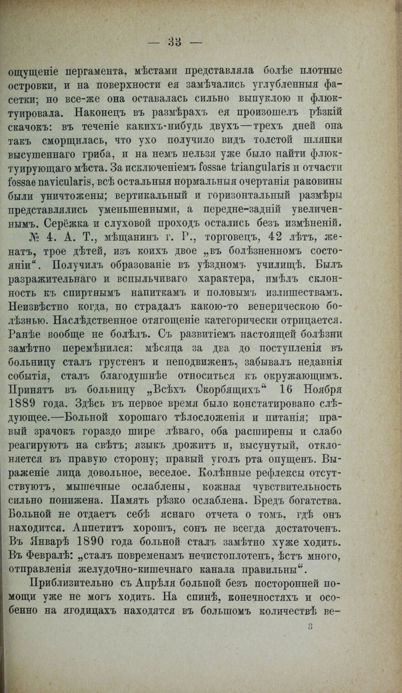 — за — ощущеніе пергамента, мѣстами представляла болѣе плотные островки, и на поверхности ея замѣчались углубленныя фа- сетки; но все-же она оставалась сильно выпуклою и флюк- туировала. Наконецъ въ размѣрахъ ея произошелъ рѣзкій скачокъ: въ теченіе какихъ-нибудь двухъ—трехъ дней она такъ сморщилась, что ухо получило видъ толстой шляпки высушеннаго гриба, и на немъ нельзя уже было найти флюк- туирующаго мѣста. За исключеніемъ Гоззае Шап^иіагіз и отчасти гоззае иаѵісиіагіз, всѣ остальныя нормальныя очертанія раковины были уничтожены; вертикальный и горизонтальный размѣры представлялись уменьшенными, а передне-задній увеличен- нымъ. Серёжка и слуховой проходъ остались безъ измѣненій. № 4. А. Т., мѣщанинъ г. Р., торговецъ, 42 лѣтъ, же- натъ, трое дѣтей, изъ коихъ двое „въ болѣзненномъ состо- яніи. Получилъ образованіе въ уѣздномъ училищѣ. Былъ разражительнаго и вспыльчиваго характера, имѣлъ склон- ность къ спиртнымъ напиткамъ и половымъ излишествамъ. Неизвѣстно когда, но страдалъ какою-то венерическою бо- лѣзнью. Наслѣдственное отягощеніе категорически отрицается. Ранѣе вообще не болѣлъ. Съ развитіемъ настоящей болѣзни замѣтно перемѣнился: мѣсяца за два до поступленія въ больницу сталъ грустенъ и неподвиженъ, забывалъ недавнія событія, сталъ благодушнѣе относиться къ окружающимъ. Принятъ въ больницу „Всѣхъ Скорбящихъ 16 Ноября 1889 года. Здѣсь въ первое время было констатировано слѣ- дующее.—Больной хорошаго тѣлосложенія и питанія; пра- вый зрачокъ гораздо шире лѣваго, оба расширены и слабо реагируютъ на свѣтъ; языкъ дрожитъ и, высунутый, откло- няется въ правую сторону; правый уголъ рта опущенъ. Вы- раженіе лица довольное, веселое. Колѣнные рефлексы отсут- ствуют^ мышечные ослаблены, кожная чувствительность сильно понижена. Память рѣзко ослаблена. Бредъ богатства. Больной не отдаетъ себѣ яснаго отчета о томъ, гдѣ онъ находится. Аппетитъ хорошъ, сонъ не всегда достаточенъ. Въ Январѣ 1890 года больной сталъ замѣтно хуже ходить. Въ Февралѣ: „сталъ повременамъ нечистоплотенъ, ѣстъ много, отправленія желудочно-кишечнаго канала правильны. Приблизительно съ Апрѣля больной безъ посторонней по- мощи уже не могъ ходить. На спинѣ, конечностяхъ и осо- бенно на ягодицахъ находятся въ болыпомъ количествѣ ве-