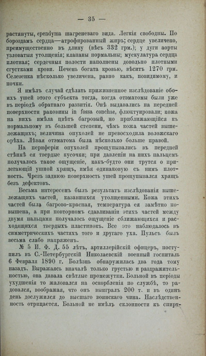 растянуты, ерешіуша шагреневаго вида. Легкія свободны. По бороздамъ сердца—атрофированный жиръ; сердце увеличено, преимущественно въ длину (вѣсъ 332 грм.); у дуги аорты узловатыя утолщенія; клапаны нормальны; мускулатура сердца плотная; сердечныя полости наполнены довольно плотными сгустками крови. Печень богата кровью, вѣситъ 1270 грм. Селезенка нѣсколько увеличена, равно какъ, повидимому, и почки. Я имѣлъ случай сдѣлать прижизненное изслѣдованіе обо- ихъ ушей этого субъекта тогда, когда отэматомы были уже въ періодѣ обратнаго развитія. Онѣ выдавались на передней поверхности раковины іп іозза сопспае, флюктуировали; кожа на нихъ имѣла цвѣтъ багровый, но прпближающійся къ нормальному въ большей степени, чѣмъ кожа частей выше- лежащихъ; величина опухолей не превосходила воложскаго орѣха. Лѣвая отэматома была нѣсколько больше правой. На периферіи опухолей прощупывались въ передней €тѣнкѣ ея твердые кусочки; при давленіи на нихъ пальцемъ получалось такое ощущеніе, какъ-будто они трутся о при- легающей ушной хрящъ, пмѣя одинаковую съ нимъ плот- ность. Чрезъ заднюю поверхность ушей прощупывался хрящъ безъ дефектовъ. Весьма интересенъ былъ результатъ изслѣдованія выше- лежащихъ частей, казавшихся утолщенными. Кожа этихъ частей была багрово-красная, температура ея замѣтно по- вышена, а при повторномъ сдавливаніи этихъ частей между двумя пальцами получалось ощущеніе сближающихся и рас- ходящихся твердыхъ пластпнокъ. Все это наблюдалось въ симметрическпхъ частяхъ того и другаго уха. Пульсъ былъ весьма слабо напряженъ. № 5 И. Ф. Д. 55 лѣтъ, артиллерійскій офицеръ, посту- пать въ С.-Петербургскій Николаевскій военный госпиталь 6 Февраля 1890 г. Болѣзнь обнаружилась два года тому назадъ. Выражаясь вначалѣ только грустью и раздражитель- ностью, она давала свѣтлые промежутки. Больной въ періоды ухудшенія то жаловался на оскорбленія по службѣ, то ра- довался, воображая, что онъ выигралъ 200 т. и въ одпнъ день дослужился до высшаго воинскаго чина. Наследствен- ность отрицается. Больной не имѣлъ склонности къ спирт-