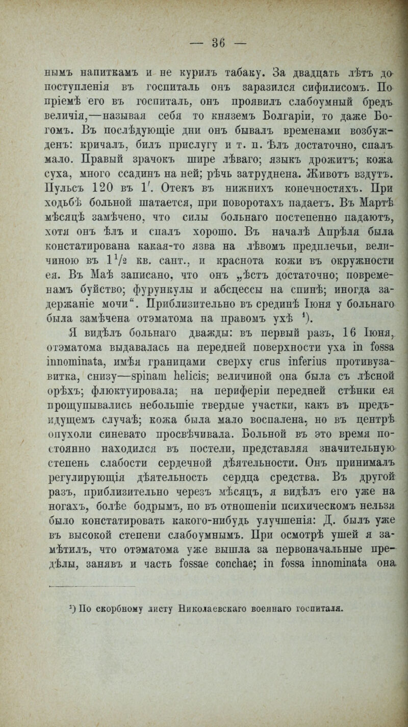 — 86 — нымъ напиткамъ и не курилъ табаку. За двадцать лѣтъ до поступленія въ госпиталь онъ заразился сифилисомъ. По пріемѣ его въ госпиталь, онъ проявилъ слабоумный бредъ величія,—называя себя то княземъ Болгаріи, то даже Бо- гомъ. Въ послѣдующіе дни онъ бывалъ временами возбуж- денъ: кричалъ, билъ прислугу и т. п. ѣлъ достаточно, спалъ мало. Правый зрачокъ шире лѣваго; языкъ дрожитъ; кожа суха, много ссадинъ на ней; рѣчь затруднена. Животъ вздутъ. Пульсъ 120 въ 1/. Отекъ въ нижнихъ конечностяхъ. При ходьбѣ больной шатается, при поворотахъ падаетъ. Въ Мартѣ мѣсяцѣ замѣчено, что силы больнаго постепенно падаютъ, хотя онъ ѣлъ и спалъ хорошо. Въ началѣ Апрѣля была констатирована какая-то язва на лѣвомъ предплечьи, вели- чиною въ 1 Ѵз кв. сант., и краснота кожи въ окружности ея. Въ Маѣ записано, что онъ „ѣстъ достаточно; повреме- намъ буйство; фурункулы и абсцессы на спинѣ; иногда за- держаніе мочи. Приблизительно въ срединѣ Іюня у больнаго была замѣчена отэматома на правомъ ухѣ *). Я видѣлъ больнаго дважды: въ первый разъ, 16 Іюня, отэматома выдавалась на передней поверхности уха іп іояза тпотіпа1;а, имѣя границами сверху сгиз іпіегіиз противуза- витка, снизу—зріпапі Ьеіісіз; величиной она была съ лѣсной орѣхъ; флюктуировала; на периферіи передней стѣнки ея прощупывались неболыпіе твердые участки, какъ въ предъ- идущемъ случаѣ; кожа была мало воспалена, но въ центрѣ опухоли синевато просвѣчивала. Больной въ это время по- стоянно находился въ постели, представляя значительную степень слабости сердечной дѣятельности. Онъ принималъ регулирующія дѣятельность сердца средства. Въ другой разъ, приблизительно черезъ мѣсяцъ, я видѣлъ его уже на ногахъ, болѣе бодрымъ, но въ отношеніи психическомъ нельзя было констатировать какого-нибудь улучшенія: Д. былъ уже въ высокой степени слабоумнымъ. При осмотрѣ ушей я за- мѣтилъ, что отэматома уже вышла за первоначальные пре- делы, занявъ и часть гоззае сопспае; іп Гозза іппотіпаіа она а) По скорбному листу Никола евскаго военнаго госпиталя.