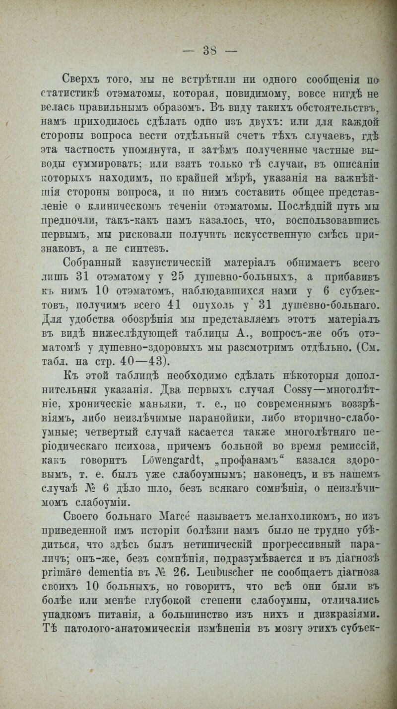 Сверхъ того, мы не встрѣтнли ни одного сообщенія по статистикѣ отэматомы, которая, повидимому, вовсе нигдѣ не велась правильнымъ образомъ. Въ виду такихъ обстоятельству намъ приходилось сдѣлать одно изъ двухъ: или для каждой стороны вопроса вести отдѣльный счетъ тѣхъ случаевъ, гдѣ эта частность упомянута, и затѣмъ полученные частные вы- воды суммировать; или взять только тѣ случаи, въ описаніп которыхъ находимъ, по крайней мѣрѣ, указанія на важнѣй- шія стороны вопроса, и по нимъ составить общее представ- леніе о клиническомъ теченіп отэматомы. Послѣдній путь мы предпочли, такъ-какъ намъ казалось, что, воспользовавшись первымъ, мы рисковали получить искусственную смѣсь прп- знаковъ, а не синтезъ. Собранный казупстическій матеріалъ обнпмаетъ всего лишь 31 отэматому у 25 душевно-больныхъ. а прибавивъ къ нимъ 10 отэматомъ, наблюдавшихся нами у 6 субъек- товъ. получимъ всего 41 опухоль у* 31 душевно-больнаго. Для удобства обозрѣнія мы представляемъ этотъ матеріалъ въ видѣ нижеслѣдующей таблицы А., вопросъ-же объ отэ- матомѣ у душевно-здоровыхъ мы разсмотримъ отдѣльно. (См. табл. на стр. 40—43). Къ этой таблицѣ необходимо сдѣлать нѣкоторыя допол- нительныя указанія. Два первыхъ случая Соззу—многолѣт- ніе, хроническіе маньяки, т. е., по современнымъ воззрѣ- ніямъ, либо неизлѣчимые паранойики, либо вторично-слабо- умные; четвертый случай касается также многолѣтняго не- ріодическаго психоза, причемъ больной во время ремпссій, какъ говоритъ Ьілѵеп&агсіі, „профанамъ казался здоро- вымъ, т. е. былъ уже слабоумнымъ; наконецъ, и въ нашемъ случаѣ № 6 дѣло шло, безъ всякаго сомнѣнія, о неизлѣчи- момъ слабоуміи. Своего больнаго Магсе называетъ меланхоликомъ, но изъ приведенной имъ псторіи болѣзни намъ было не трудно убѣ- дпться, что здѣсь былъ нетипическій прогрессивный пара* личъ; онъ-же, безъ сомнѣнія, подразумѣвается и въ діагнозѣ ргішагѳ аегаепііа въ № 26. ЪеиЬизсЬег не сообщаетъ діагноза своихъ 10 больныхъ, но говоритъ, что всѣ они были въ болѣе или менѣе глубокой степени слабоумны, отличались упадкомъ питанія, а большинство изъ нихъ и дпзкразіями. Тѣ патолого-анатомическія измѣненія въ мозгу этихъ субъек-