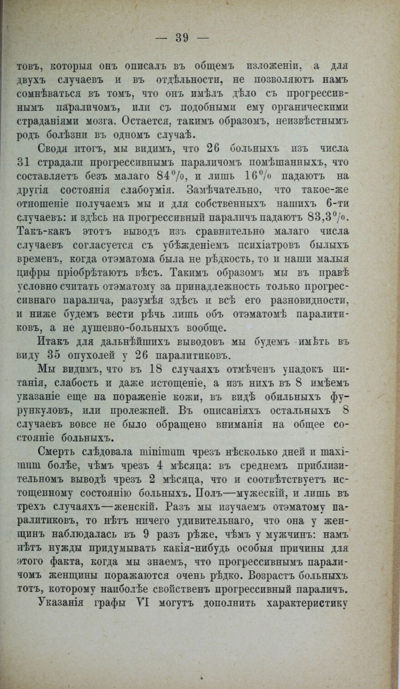 товъ, которыя онъ оппсалъ въ общемъ пзложеніп. а для двухъ случаевъ и въ отдѣльностп, не позволяютъ намъ сомнѣваться въ томъ, что онъ имѣлъ дѣло съ прогрессив- нымъ паралпчомъ, или съ подобными ему органическими страданіями мозга. Остается, такпмъ образомъ, неизвѣстнымъ родъ болѣзнп въ одномъ случаѣ. Сводя итогъ, мы впдимъ, что 26 больныхъ изъ числа 31 страдали прогрессивнымъ паралпчомъ помѣшанныхъ, что составляетъ безъ малаго 84°/о, и лишь 16°/о падаютъ на другія состоянія слабоумія. Замѣчательно, что такое-же отношеніе получаемъ мы и для собственныхъ нашпхъ 6-ти случаевъ: и здѣсь на прогрессивный параличъ падаютъ 83,3°/о- Такъ-какъ этотъ выводъ изъ сравнительно малаго числа случаевъ согласуется съ убѣжденіемъ психіатровъ былыхъ временъ, когда отэматома была не рѣдкость, то п наши малыя цифры пріобрѣтаютъ вѣсъ. Такпмъ образомъ мы въ правѣ условно считать отэматому за принадлежность только прогрес- сивнаго паралича, разумѣя здѣсь и всѣ его разновидности, и ниже будемъ вести рѣчь лишь объ отэматомѣ пара.тити- ковъ, а не душевно-больныхъ вообще. Итакъ для дальнѣйшпхъ выводовъ мы будемъ имбть въ виду 35 опухолей у 26 паралптпковъ. Мы видпмъ, что въ 18 случаяхъ отмѣченъ упадокъ пи- татя, слабость и даже истощеніе, а изъ нпхъ въ 8 пмѣемъ указаніе еще на пораженіе кожи, въ впдѣ обильныхъ фу- рункуловъ, или пролежней. Въ оппсаніяхъ остальныхъ 8 случаевъ вовсе не было обращено вниманія на общее со- стояніе больныхъ. Смерть слѣдовала шіттшп чрезъ нѣсколько дней п тахі- тшд болѣе, чѣмъ чрезъ 4 мѣсяца: въ среднемъ прпблпзи- тельномъ выводѣ чрезъ 2 мѣсяца, что и соотвѣтствуетъ ис- тощенному состоянію больныхъ. Полъ—мужескій, и лишь въ трехъ случаяхъ—женскій, Разъ мы пзучаемъ отэматому па- ралптпковъ, то нѣтъ нпчего удивительнаго, что она у жен- щинъ наблюдалась въ 9 разъ рѣже. чѣмъ у мужчинъ: намъ нѣтъ нужды придумывать какія-нибудь особыя причины для этого факта, когда мы знаемъ, что прогрессивнымъ паралп- чомъ женщины поражаются очень рѣдко. Возрастъ больныхъ тотъ, которому напболѣе свойственъ прогрессивный параличъ. Указанія графы УІ могутъ дополнить характеристику