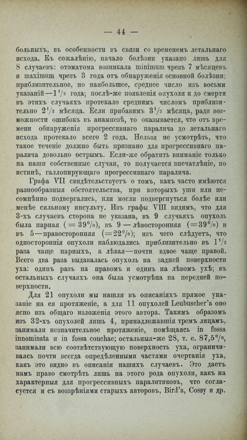 больныхъ, въ особенности въ связи со временемъ летальнаго исхода. Къ сожалѣнію, начало болѣзни указано лишь для 8 случаевъ: отэматома возникала тіпітіші чрезъ 7 мѣсяцевъ и тахінтт чрезъ 3 года отъ обнаруженія основной болѣзни: приблизительное, но наибольшее, среднее число изъ восьми указаній—I1/2 года; послѣ-же появленія опухоли и до смерти въ этихъ случаяхъ протекало среднимъ числомъ приблизи- тельно 2 Ѵг мѣсяца. Если прибавимъ З1/2 мѣсяпа, ради воз- можности ошибокъ въ анамнезѣ, то оказывается, что отъ вре- мени обнаружения прогрессивнаго паралича до летальнаго исхода протекало всего 2 года. Нельзя не усмотрѣть, что такое теченіе должно быть признано для прогрессивнаго па- ралича довольно острымъ. Если-же обратить вниманіе только на наши собственные случаи, то получается впечатлѣніе, по истинѣ, галлопирующаго прогрессивнаго паралича. Графа УІІ свидѣтельствуетъ о томъ, какъ часто имѣются разнообразныя обстоятельства, при которыхъ уши или не- сомненно подвергались, или могли подвергнуться болѣе или менѣе сильному инсульту. Изъ графы ѴШ видимъ, что для 3-хъ случаевъ сторона не указана, въ 9 случаяхъ опухоль была парная (=39%), въ 9 — лѣвосторонняя (=39%) и въ 5—правосторонняя (=22%); изъ чего слѣдуетъ, что одностороннія опухоли наблюдались приблизительно въ I1/2 раза чаще парныхъ, а лѣвая—почти вдвое чаще правой. Всего два раза выдавалась опухоль на задней поверхности уха: одинъ разъ на правомъ и одинъ на лѣвомъ ухѣ; въ остальныхъ случаяхъ она была усмотрѣна на передней по- верхности. Для 21 опухоли мы нашли въ описаніяхъ прямое ука- заніе на ея протяженіе, а для 11 опухолей ЬеиЪизспег'а оно ясно изъ общаго изложенія этого автора. Такимъ образомъ изъ 32-хъ опухолей лишь 4, принадлежавшія тремъ лицамъ, занимали незначительное протяженіе, помѣщаясь іп І088а іппотіпаіа и іп іозза соисЬае; остальныя-же 28, т. е. 87,5°/°, занимали всю соотвѣтствующую поверхность уха, ограничи- ваясь почти всегда опредѣленными частями очертанія уха, какъ это видно въ описаніи нашихъ случаевъ. Это даетъ намъ право смотрѣть лишь на этого рода опухоли, какъ на характерныя для прогрессивныхъ паралитиковъ, что согла- суется и съ воззрѣніями старыхъ авторовъ, Вп\Га, Соззу и др.