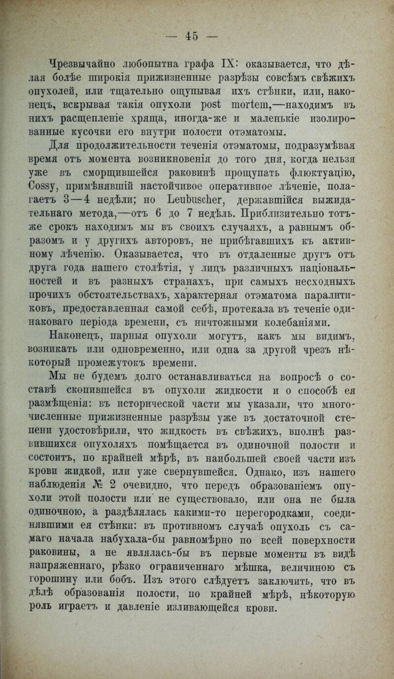 - 4:5 — Чрезвычайно любопытна графа IX' оказывается, что дѣ- лая болѣе широкія прижизненные разрѣзы совсѣмъ свѣжихъ опухолей, или тщательно ощупывая ихъ стѣнки, или, нако- нецъ, вскрывая такія опухоли розі; тогіет,—находимъ въ нихъ расщеплете хряща, иногда-же и маленькіе изолиро- ванные кусочки его внутри полости отэматомы. Для продолжительности теченія отэматомы, подразумѣвая время отъ момента возникновенія до того дня, когда нельзя уже въ сморщившейся раковинѣ прощупать флюктуацію, Соззу, примѣнявшій настойчивое оперативное лѣченіе, пола- гаетъ 3—4 недѣли; но Ьешшзспег, державшійся выжида- тельнаго метода,—отъ 6 до 7 недѣль. Приблизительно тотъ- же срокъ находимъ мы въ своихъ случаяхъ, а равнымъ об- разомъ и у другихъ авторовъ, не прибѣгавшихъ къ актив- ному лѣченію. Оказывается, что въ отдаленные другъ отъ друга года нашего столѣтія, у лицъ различныхъ національ- ностей и въ разныхъ странахъ, при самыхъ несходныхъ прочихъ обстоятельствахъ, характерная отэматома паралити- ковъ, предоставленная самой себѣ, протекала въ теченіе оди- наковая періода времени, съ ничтожными колебаніями. Наконецъ, парныя опухоли могутъ, какъ мы видимъ, возникать или одновременно, или одна за другой чрезъ нѣ- который промежутокъ времени. Мы не будемъ долго останавливаться на вопросѣ о со- ставѣ скопившейся въ опухоли жидкости и о способѣ ея размѣщенія: въ исторической части мы указали, что много- численные прижизненные разрѣзы уже въ достаточной сте- пени удостовѣрили, что жидкость въ свѣжихъ, вполнѣ раз- вившихся опухоляхъ помѣщается въ одиночной полости и состоитъ, по крайней мѣрѣ, въ наибольшей своей части изъ крови жидкой, или уже свернувшейся. Однако, изъ нашего наблюденія № 2 очевидно, что передъ образованіемъ опу- холи этой полости или' не существовало, или она не была одиночною, а раздѣлялась какими-то перегородками, соеди- нявшими ея стѣнки: въ противномъ случаѣ опухоль съ са- маго начала набухала-бы равномѣрно по всей поверхности раковины, а не являлась-бы въ первые моменты въ видѣ напряженнаго, рѣзко ограниченнаго мѣшка, величиною съ горошину или бобъ. Изъ этого слѣдуетъ заключить, что въ дѣлѣ образованія полости, по крайней мѣрѣ, нѣкоторую роль играетъ и давленіе изливающейся крови.