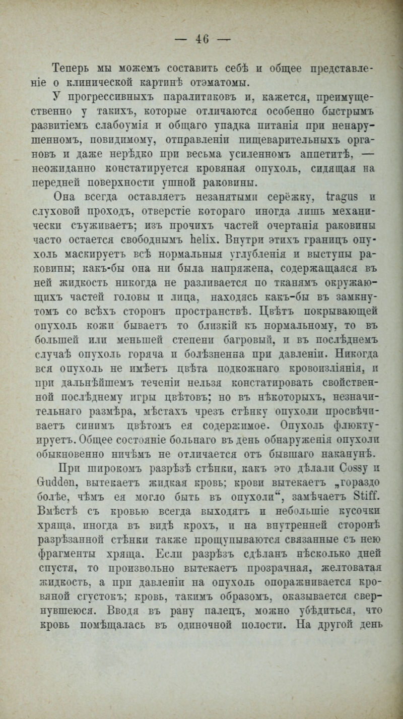 Теперь мы можемъ составить себѣ и общее представле- ніе о клинической картпнѣ отэматомы. У прогресспвныхъ паралптпковъ п. кажется, преимуще- ственно у такпхъ, которые отличаются особенно быстрымъ развптіемъ слабоумія и общаго упадка пптанія при ненару- шенному, невидимому, отправленіп ппщеварптельныхъ орга- новъ и даже нерѣдко при весьма успленномъ аппетптѣ. — неожиданно констатируется кровяная опухоль, сидящая на передней поверхности ушной раковины. Она всегда оставляетъ незанятыми сережку, ігацчіз и слуховой проходъ, отверстіе котораго иногда лишь механи- чески съужпваетъ; изъ прочпхъ частей очертанія раковины часто остается свободнымъ Ііеііх. Внутри этпхъ гранпцъ опу- холь маскпруетъ всѣ нормальныя углубленія и выступы ра- ковины; какъ-бы она ни была напряжена, содержащаяся въ ней жидкость никогда не разливается по тканямъ окружаю- щпхъ частей головы п лица, находясь какъ-бы въ замкну- тою со всѣхъ сторонъ пространствѣ. Цвѣтъ покрывающей опухоль кожи бываетъ то близкій къ нормальному, то въ большей пли меньшей степени багровый, в въ послѣднемъ случаѣ опухоль горяча п бо.іѣзненна при давленіп. Никогда вся опухоль не пмѣетъ цвѣта подкожнаго кровопзліянія. и прп дальнѣпшемъ теченіп нельзя констатпровать свойствен- ной послѣднему игры цвѣтовъ: но въ нѣкоторыхъ. незначи- тельная размѣра. мѣстахъ чрезъ стѣнку опухоли просвѣчп- ваетъ синимъ цвѣтомъ ея содержимое. Опухоль флюкту- пруетъ. Общее состояніе больнаго въ день обнаруженія опухоли обыкновенно нпчѣмъ не отличается отъ бывшаго наканунѣ. Прп шпрокомъ разрѣзѣ стѣнки. какъ это дѣлали Со>зу п вчиісіѳн. вытекаетъ жидкая кровь: крови вытекаетъ „гораздо болѣе, чѣмъ ея могло быть въ опухоли, замѣчаетъ Вмѣстѣ съ кровью всегда выходятъ и небзлыпіе кусочки хряща, иногда въ впдѣ крохъ, и на внутренней сторонѣ разрѣзанной стѣнкп также прощупываются связанные съ нею фрагменты хряща. Если разрѣзъ сдѣланъ нѣсколько дней спустя, то произвольно вытекаетъ прозрачная, желтоватая жидкость, а прп давленіп на опухоль опоражнпвается кро- вяной сгустокъ; кровь, такпмъ образомъ, оказывается свер- нувшеюся. Вводя въ рану палецъ, можно убѣдпться. что кровь помѣщалась въ одиночной полости. На другой день