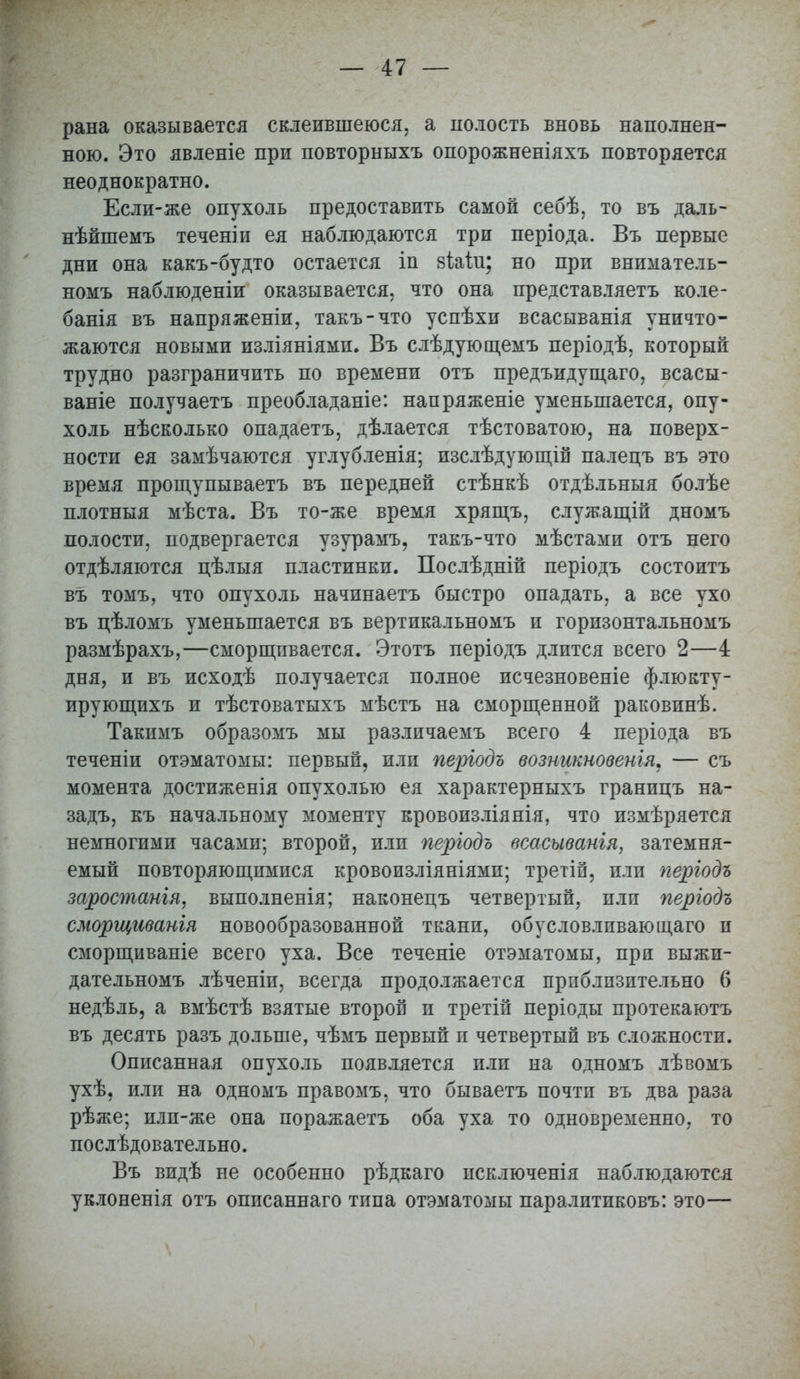 рана оказывается склеившеюся, а полость вновь наполнен- ною. Это явленіе при повторныхъ опорожненіяхъ повторяется неоднократно. Если-же опухоль предоставить самой себѣ, то въ даль- нѣйшемъ теченіи ея наблюдаются три періода. Въ первые дни она какъ-будто остается іп зіаілі; но при вниматель- номъ наблюденіи оказывается, что она представляетъ коле- банія въ напряженіи, такъ-что успѣхи всасыванія уничто- жаются новыми изліяніями. Въ слѣдующемъ періодѣ, который трудно разграничить по времени отъ предъидущаго, всасы- ваніе получаетъ преобладаніе: напряженіе уменьшается, опу- холь нѣсколько опадаетъ, дѣлается тѣстоватою, на поверх- ности ея замѣчаются углубленія; изслѣдующій палецъ въ это время прощупываетъ въ передней стѣнкѣ отдѣльныя болѣе плотныя мѣста. Въ то-же время хрящъ, служащій дномъ полости, подвергается узурамъ, такъ-что мѣстами отъ него отдѣляются цѣлыя пластинки. Послѣдній періодъ состоитъ въ томъ, что опухоль начинаетъ быстро опадать, а все ухо въ цѣломъ уменьшается въ вертикальномъ и горизонтальномъ размѣрахъ,—сморщивается. Этотъ періодъ длится всего 2—4 дня, и въ исходѣ получается полное исчезновеніе флюкту- ирующихъ и тѣстоватыхъ мѣстъ на сморщенной раковинѣ. Такимъ образомъ мы различаемъ всего 4 періода въ теченіи отэматомы: первый, или періодъ возникновенія. — съ момента достиженія опухолью ея характерныхъ границъ на- задъ, къ начальному моменту кровоизліянія, что измѣряется немногими часами; второй, или періодъ всасыванія, затемня- емый повторяющимися кровоизліяніями; третіп, или періодъ заростанія, выполненія; наконецъ четвертый, пли періодъ сморщиванія новообразованной ткани, обусловливающего и сморщиваніе всего уха. Все теченіе отэматомы, при выжи- дательномъ лѣченіи, всегда продолжается приблизительно 6 недѣль, а вмѣстѣ взятые второй и третій періоды протекаютъ въ десять разъ дольше, чѣмъ первый и четвертый въ сложности. Описанная опухоль появляется или на одномъ лѣвомъ ухѣ, или на одномъ правомъ, что бываетъ почти въ два раза рѣже; илп-же она поражаетъ оба уха то одновременно, то послѣдовательно. Въ видѣ не особенно рѣдкаго исключенія наблюдаются уклоненія отъ описаннаго типа отэматомы паралитиковъ: это—