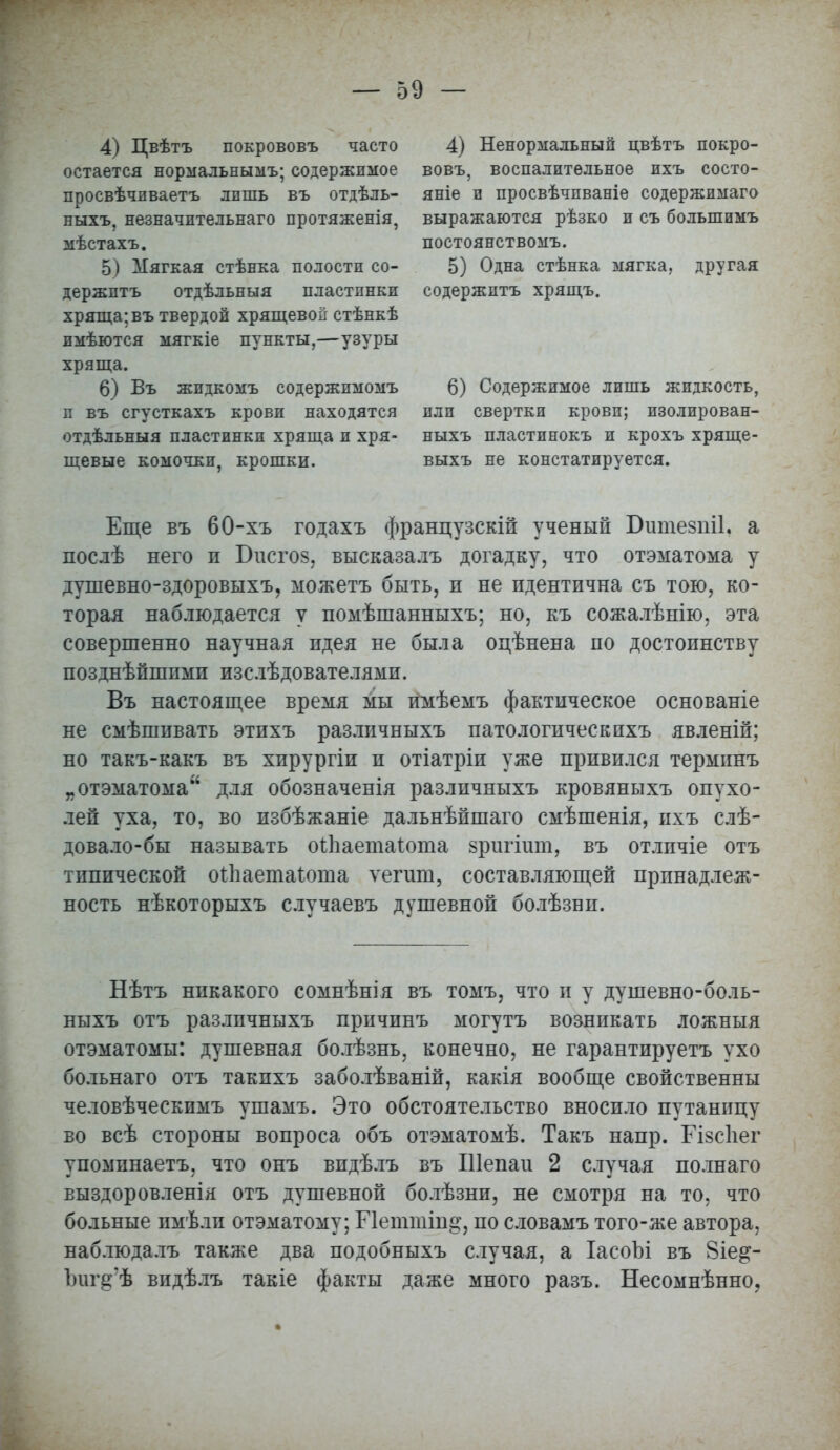 4) Цвѣтъ покрововъ часто остается нормальнымъ; содержимое просвѣчпваетъ лишь въ отдѣль- ныхъ, незначительная протяженія, мѣстахъ. 5) Мягкая стѣнка полости со- держптъ отдѣльныя пластинки хряща; въ твердой хрящевой стѣнкѣ пмѣются мягкіе пункты,—узуры хряща. 6) Въ жидкомъ содержимомъ п въ сгусткахъ крови находятся отдѣльныя пластинки хряща и хря- щевые комочки, крошки. 4) Ненормальный цвѣтъ покро- вовъ, воспалительное ихъ состо- ите и просвѣчпваніе содержимаго выражаются рѣзко и съ большимъ постоянствомъ. 5) Одна стѣнка мягка, другая содержптъ хрящъ. 6) Содержимое лишь жидкость, или свертки крови; изолирован- ныхъ пластинокъ и крохъ хряще- выхъ не констатируется. Еще въ 60-хъ годахъ французскій ученый Бшпезпіі. а послѣ него п Бисгов, высказалъ догадку, что отэматома у душевно-здоровыхъ, можетъ быть, н не идентична съ тою, ко- торая наблюдается у помѣшанныхъ; но, къ сожалѣнію, эта совершенно научная идея не была оцѣнена по достоинству позднѣйшпми изслѣдователями. Въ настоящее время мы имѣемъ фактическое основаніе не смѣшивать этихъ различныхъ патологическпхъ явленій; но такъ-какъ въ хирургіи и отіатріи уже привился терминъ „ отэматома для обозначенія различныхъ кровяныхъ опухо- лей уха, то, во избѣжаніе дальнѣйшаго смѣшенія, ихъ слѣ- довало-бы называть оіііаетаіота зригіит, въ отлпчіе отъ типической оіЬаетаІоша ѵегит, составляющей принадлеж- ность нѣкоторыхъ случаевъ душевной болѣзни. Нѣтъ никакого сомнѣнія въ томъ, что и у душевно-боль- ныхъ отъ различныхъ причинъ могутъ возникать ложныя отэматомы: душевная болѣзнь, конечно, не гарантируетъ ухо больнаго отъ такпхъ заболѣваній, какія вообще свойственны человѣческимъ ушамъ. Это обстоятельство вносило путаницу во всѣ стороны вопроса объ отэматомѣ. Такъ напр. БІзсЬег упоминаетъ, что онъ видѣлъ въ Шепаи 2 случая полнаго выздоровленія отъ душевной болѣзни, не смотря на то, что больные нмѣли отэматому; Гіеттіп^, по словамъ того-же автора, наблюдалъ также два подобныхъ случая, а ІасоЫ въ 8іе^- Ьиг§'ѣ видѣлъ такіе факты даже много разъ. Несомнѣнно,