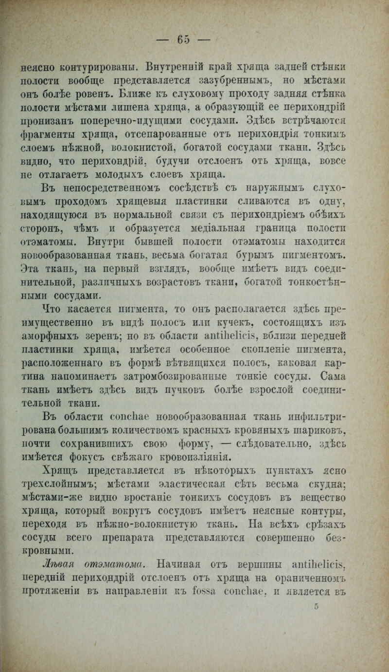 неясно контурированы. Внутренній край хряща задней стѣнки полости вообще представляется зазубреннымъ, но мѣстами онъ болѣе ровенъ. Ближе къ слуховому проходу задняя стѣнка полости мѣстами лишена хряща, а образующій ее перихондрій пронизанъ поперечно-идущими сосудами. Здѣсь встрѣчаются фрагменты хряща, отсепарованные отъ перихондрія тонкимъ слоемъ нѣжной, волокнистой, богатой сосудами ткани. Здѣсь видно, что перихондрій, будучи отслоенъ оть хряща, вовсе не отлагаетъ молодыхъ слоевъ хряща. Въ непосредственномъ сосѣдствѣ съ наружнымъ слухо- вымъ проходомъ хрящевыя пластинки сливаются въ одну, находящуюся въ нормальной связи съ перихондріемъ обѣихъ сторонъ, чѣмъ и образуется медіальная граница полости отэматомы. Внутри бывшей полости отэматомы находится новообразованная ткань, весьма богатая бурымъ пигментомъ. Эта ткань, на первый взглядъ, вообще имѣетъ видь соеди- нительной, различныхъ возрастовъ ткани, богатой тонкостѣн- ными сосудами. Что касается пигмента, то онъ располагается здѣсь пре- имущественно въ впдѣ полосъ или кучекъ. состоящихъ изъ аморфныхъ зеренъ; но въ области апШіе1ісІ8, вблизи передней пластинки хряща, имѣется особенное скопленіе пигмента, расположенная въ формѣ вѣтвящихся полосъ, каковая кар- тина напоминаетъ затромбозированные тонкіе сосуды. Сама ткань имѣетъ здѣсь видъ пучковъ болѣе взрослой соедини- тельной ткани. Въ области сопсііае новообразованная ткань инфильтри- рована большимъ количествомъ красныхъ кровяныхъ шариковъ, почти сохранившихъ свою форму, — слѣдователъно, здѣсь имѣется фокусъ свѣжаго кровоизліянія. Хрящъ представляется въ нѣкоторыхъ пунктахъ ясно трехслойнымъ; мѣстами эластическая сѣть весьма скудна: мѣстами-же видно вростаніе тонкихъ сосудовъ въ вещество хряща, который вокругъ сосудовъ имѣетъ неясные контуры, переходя въ нѣжно-волокнистую ткань. На всѣхъ срѣзахъ сосуды всего препарата представляются совершенно без- кровными. Лѣвая отэматома. Начиная отъ вершпны апііііеіісіз, иередній перихондрій отслоенъ отъ хряща на ораниченномъ протяженіи въ направленіи къ іоьва сопсііае, и является въ