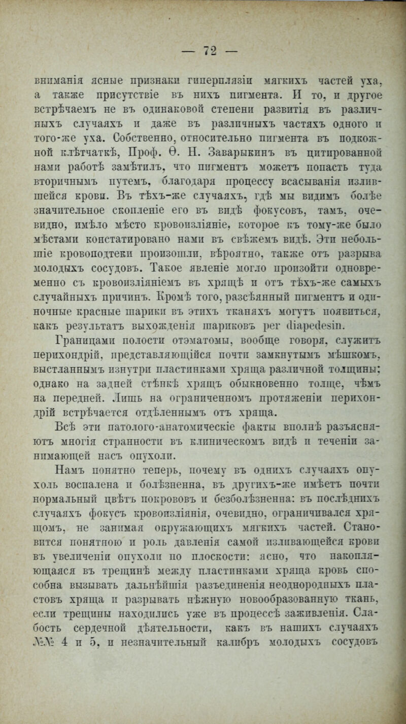 вниманія ясные признаки гиперплязін мягкпхъ частей уха. а также прнсутетвіе въ нпхъ пигмента. И то, н другое встрѣчаемъ не въ одинаковой степени развитія въ различ- ныхъ случаяхъ и даже въ разлпчныхъ частяхъ одного и того-же уха. Собственно, относительно пигмента въ подкож- ной клѣтчаткѣ, Проф. Ѳ. Н. Заварыкпнъ въ цитированной нами работѣ замѣтилъ. что пигментъ можетъ попасть туіа вторичнымъ путемъ, благодаря процессу всасыванія излив- шейся крови. Въ тѣхъ-же случаяхъ. гдѣ мы впдпмъ болѣе значительное скопленіе его въ впдѣ фокусовъ, тамъ, оче- видно, пмѣло мѣсто кровоизліяніе. которое къ тому-же было мѣстами констатировано нами въ свѣжемъ видѣ. Эти неболь- шие кровоподтеки произошли, вѣроятно, также отъ разрыва молодыхъ сосудовъ. Такое явленіе могло произойти одновре- менно съ кровоизліяніемъ въ хрящѣ п отъ тѣхъ-же самыхъ случайныхъ причинъ. Кромѣ того, разсѣянный пигментъ и оди- ночные красные шарики въ этихъ тканяхъ могутъ появиться, какъ результатъ выхожденія шариковъ рег <1іареі1е$іп. Границами полости отэматомы, вообще говоря, служнтъ перихондріп, представляющійся почти замкнутымъ мѣшкомъ, выстланнымъ изнутри пластинками хряща различной толщины: однако на задней стѣнкѣ хрящъ обыкновенно толще, чѣмъ на передней. Лишь на огранпченномъ протяженіи пернхон- дрій встрѣчается отдѣленнымъ отъ хряща. Всѣ эти патолого-анатомическіе факты вполнѣ разъясня- ютъ многія странности въ клппическомъ впдѣ п теченіп за- нимающей насъ опухоли. Намъ понятно теперь, почему въ однпхъ случаяхъ опу- холь воспалена и болѣзненна, въ другпхъ-же пмѣетъ почти нормальный цвѣтъ покрововъ и безболѣзненна: въ послѣднпхъ случаяхъ фокусъ кровопзліянія, очевидно, ограничивался хря- щомъ, не занимая окружающпхъ мягкпхъ частей. Стано- вится понятною п роль давленія самой изливающейся крови въ увелпченіи опухоли по плоскости: ясно, что накопля- ющаяся въ трещпнѣ между пластинками хряща кровь спо- собна вызывать дальнѣйшія разъедпненія неоднородныхъ пла- стовъ хряща и разрывать нѣжную новообразованную ткань, если трещины находились уже въ процессѣ зажпвленія. Сла- бость сердечной дѣятельности, какъ въ нашпхъ случаяхъ Л2.Ѵ2 4 п 5, п незначительный калибръ молодыхъ сосудовъ
