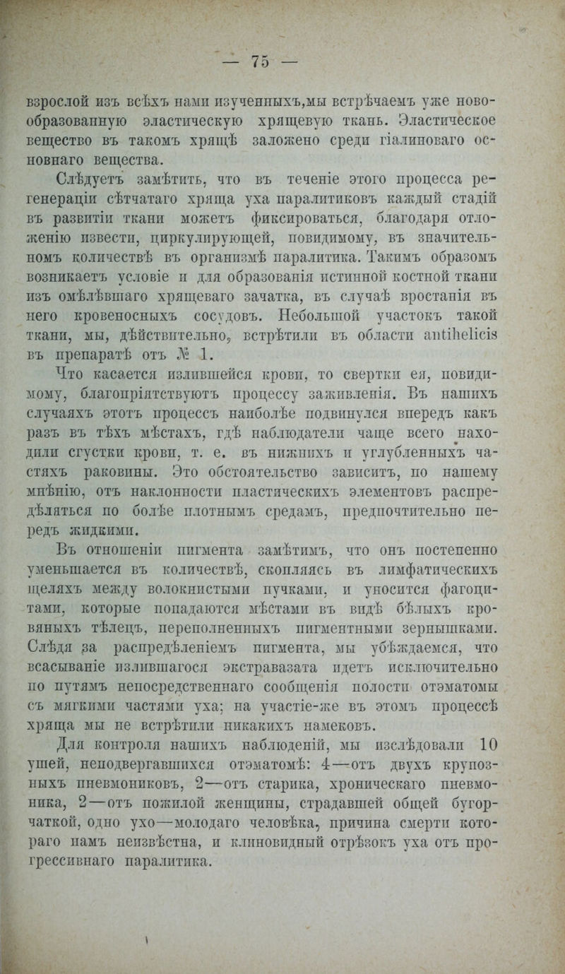 взрослой изъ всѣхъ нами изученныхъ,мы встрѣчаемъ уже ново- образованную эластическую хрящевую ткань. Эластическое вещество въ такомъ хрящѣ заложено среди гіалиноваго ос- новнаго вещества. Слѣдуетъ замѣтить, что въ теченіе этого процесса ре- генераціи сѣтчатаго хряща уха паралитиковъ каждый стадій въ развитіи ткани можетъ фиксироваться, благодаря отло- женію извести, циркулирующей, повидимому, въ значитель- номъ количествѣ въ организмѣ паралитика. Такимъ образомъ возникаетъ условіе и для образованія истинной костной ткани изъ омѣлѣвшаго хрящеваго зачатка, въ случаѣ вростанія въ него кровеносныхъ сосудовъ. Небольшой участокъ такой ткани, мы, дѣйствительно5 встрѣтили въ области апііЬеІісіз въ препаратѣ отъ й 1. Что касается излившейся крови, то свертки ея, невиди- мому, благопріятствуютъ процессу заживленія. Въ нашихъ случаяхъ этотъ процеесъ наиболѣе подвинулся впередъ какъ разъ въ тѣхъ мѣстахъ, гдѣ наблюдатели чаще всего нахо- дили сгустки крови, т. е. въ нижнихъ и углубленныхъ ча- стяхъ раковины. Это обстоятельство зависитъ, по нашему мнѣнію, отъ наклонности пластическихъ элементовъ распре- дѣляться по болѣе плотнымъ средамъ, предпочтительно пе- редъ жидкими. Въ отношеніи пигмента замѣтимъ, что онъ постепенно уменьшается въ количествѣ, скопляясь въ лимфатическихъ щеляхъ между волокнистыми пучками, и уносится фагоци- тами, которые попадаются мѣстами въ впдѣ бѣлыхъ кро- вяныхъ тѣлецъ, переполненныхъ пигментными зернышками. Слѣдя за распредѣленіемъ пигмента, мы убѣждаемся, что всасываніе излившагося экстравазата идетъ исключительно по путямъ непосредственнаго сообщенія полости отэматомы съ мягкими частями уха; на участіе-же въ этомъ процессѣ хряща мы не встрѣтили никакихъ иамековъ. Для контроля нашихъ наблюденій, мы изслѣдовали 10 ушей, неподвергавшихся отэматомѣ: 4—отъ двухъ крупоз- ныхъ пневмониковъ, 2—отъ старика, хроническаго пневмо- ника, 2—отъ пожилой женщины, страдавшей общей бугор- чаткой, одно ухо—молодаго человѣка, причина смерти кото- раго намъ неизвѣстна, и клиновидный отрѣзокъ уха отъ про- грессивная паралитика.